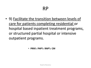 RP
• 9) Facilitate the transition between levels of
care for patients completing residential or
hospital based inpatient treatment programs,
or structured partial hospital or intensive
outpatient programs.
• PRN’s PHP’s RNP’s CM
Road to Recovery
 