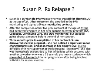 Susan P. Rx Relapse ?
• Susan is a 35 year old Pharmacist who was treated for alcohol SUD
at the age of 24. After treatment she enrolled in the PRN
monitoring and signed a 5 year monitoring contract.
• After the completion of her five year contract at the age of 29 she
had been very engaged in her peer support recovery program (AA,
Caduceus, Continuing Care, and UDS monitoring) but stopped
going about six months before the end of her contract.
• Three months prior to completion of her contract, Susan
discovered she was pregnant—she had noticed a significant mood
change(depression) and an increase in her anxiety level due to
difficulty with her supervisor at work (Hospital Pharmacy). She also
was increasingly anxious due to her infidelities which occurred with
another coworker who was a 22 year old pharmacy student—which
she ended at 8 months into her pregnancy—after being involved
with him for several months.
Road to Recovery
 
