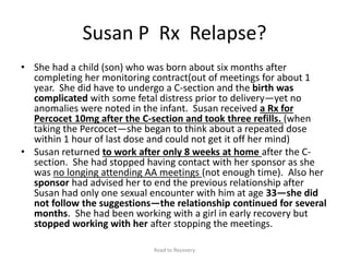 Susan P Rx Relapse?
• She had a child (son) who was born about six months after
completing her monitoring contract(out of meetings for about 1
year. She did have to undergo a C-section and the birth was
complicated with some fetal distress prior to delivery—yet no
anomalies were noted in the infant. Susan received a Rx for
Percocet 10mg after the C-section and took three refills. (when
taking the Percocet—she began to think about a repeated dose
within 1 hour of last dose and could not get it off her mind)
• Susan returned to work after only 8 weeks at home after the C-
section. She had stopped having contact with her sponsor as she
was no longing attending AA meetings (not enough time). Also her
sponsor had advised her to end the previous relationship after
Susan had only one sexual encounter with him at age 33—she did
not follow the suggestions—the relationship continued for several
months. She had been working with a girl in early recovery but
stopped working with her after stopping the meetings.
Road to Recovery
 