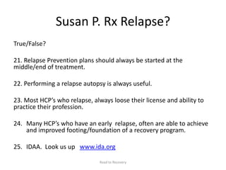 Susan P. Rx Relapse?
True/False?
21. Relapse Prevention plans should always be started at the
middle/end of treatment.
22. Performing a relapse autopsy is always useful.
23. Most HCP’s who relapse, always loose their license and ability to
practice their profession.
24. Many HCP’s who have an early relapse, often are able to achieve
and improved footing/foundation of a recovery program.
25. IDAA. Look us up www.ida.org
Road to Recovery
 