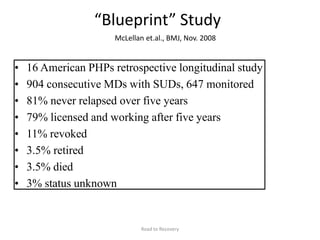 “Blueprint” Study
McLellan et.al., BMJ, Nov. 2008
• 16 American PHPs retrospective longitudinal study
• 904 consecutive MDs with SUDs, 647 monitored
• 81% never relapsed over five years
• 79% licensed and working after five years
• 11% revoked
• 3.5% retired
• 3.5% died
• 3% status unknown
Road to Recovery
 