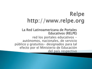 Relpehttp://www.relpe.org La Red Latinoamericana de Portales Educativos (RELPE) red los portales educativos -autónomos, nacionales, de servicio público y gratuitos- designados para tal efecto por el Ministerio de Educación del país respectivo 