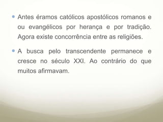  Antes éramos católicos apostólicos romanos e
ou evangélicos por herança e por tradição.
Agora existe concorrência entre as religiões.
 A busca pelo transcendente permanece e
cresce no século XXI. Ao contrário do que
muitos afirmavam.
 