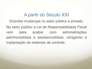 A partir do Século XXI
Grandes mudanças no setor público e privado.
No setor público a Lei de Responsabilidade Fiscal
vem para acabar com administrações
patrimonialistas e assistencialistas, obrigando a
implantação de sistemas de controle.
 