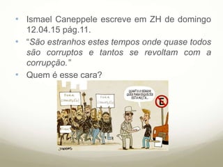 • Ismael Caneppele escreve em ZH de domingo
12.04.15 pág.11.
• “São estranhos estes tempos onde quase todos
são corruptos e tantos se revoltam com a
corrupção.”
• Quem é esse cara?
 