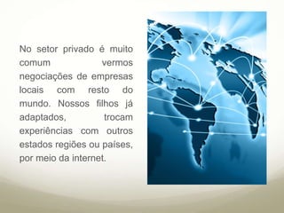 No setor privado é muito
comum vermos
negociações de empresas
locais com resto do
mundo. Nossos filhos já
adaptados, trocam
experiências com outros
estados regiões ou países,
por meio da internet.
 