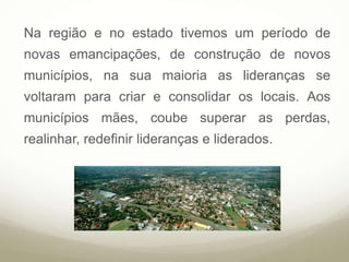 Na região e no estado tivemos um período de
novas emancipações, de construção de novos
municípios, na sua maioria as lideranças se
voltaram para criar e consolidar os locais. Aos
municípios mães, coube superar as perdas,
realinhar, redefinir lideranças e liderados.
 