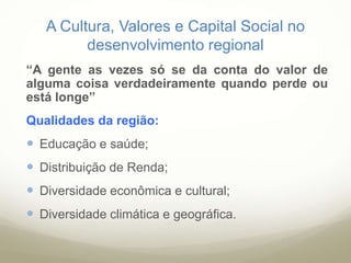 A Cultura, Valores e Capital Social no
desenvolvimento regional
“A gente as vezes só se da conta do valor de
alguma coisa verdadeiramente quando perde ou
está longe”
Qualidades da região:
 Educação e saúde;
 Distribuição de Renda;
 Diversidade econômica e cultural;
 Diversidade climática e geográfica.
 