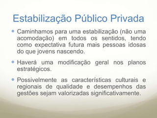 Estabilização Público Privada
 Caminhamos para uma estabilização (não uma
acomodação) em todos os sentidos, tendo
como expectativa futura mais pessoas idosas
do que jovens nascendo.
 Haverá uma modificação geral nos planos
estratégicos.
 Possivelmente as características culturais e
regionais de qualidade e desempenhos das
gestões sejam valorizadas significativamente.
 