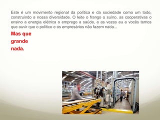 Este é um movimento regional da política e da
sociedade como um todo, construindo a nossa
diversidade. O leite o frango o suíno, as
cooperativas o ensino a energia elétrica o
emprego a saúde, e as vezes eu e vocês temos
que ouvir que o político e os empresários não
fazem nada...
Mas que
grande
nada.
 