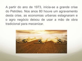 A partir do ano de 1973, inicia-se a grande crise
do Petróleo. Nos anos 80 houve um agravamento
desta crise, as economias urbanas estagnaram e
o agro negócio deixou de usar a mão de obra
tradicional para mecanizar.
 