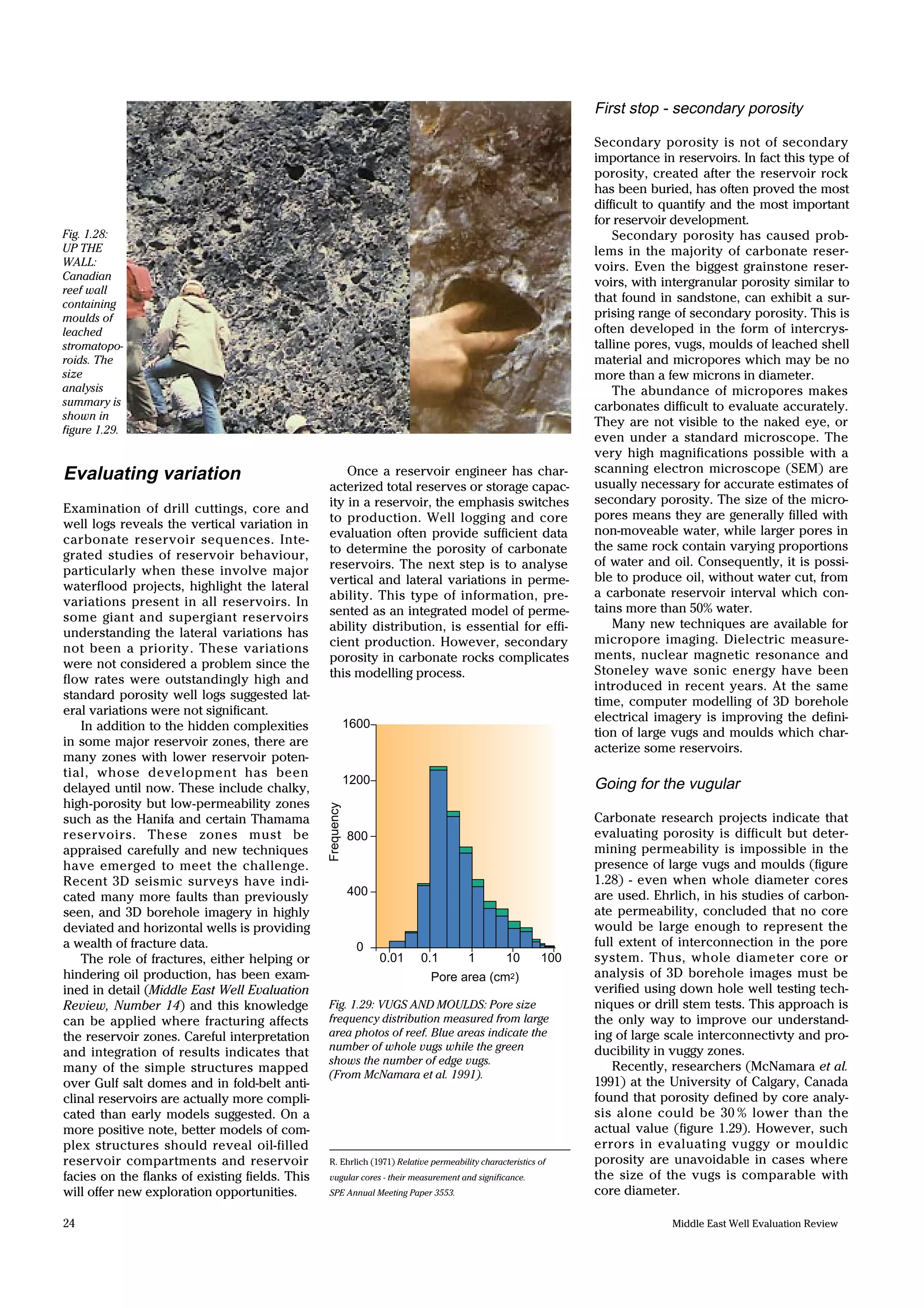 Middle East Well Evaluation Review24
Evaluating variation
Examination of drill cuttings, core and
well logs reveals the vertical variation in
carbonate reservoir sequences. Inte-
grated studies of reservoir behaviour,
particularly when these involve major
waterflood projects, highlight the lateral
variations present in all reservoirs. In
some giant and supergiant reservoirs
understanding the lateral variations has
not been a priority. These variations
were not considered a problem since the
flow rates were outstandingly high and
standard porosity well logs suggested lat-
eral variations were not significant.
In addition to the hidden complexities
in some major reservoir zones, there are
many zones with lower reservoir poten-
tial, whose development has been
delayed until now. These include chalky,
high-porosity but low-permeability zones
such as the Hanifa and certain Thamama
reservoirs. These zones must be
appraised carefully and new techniques
have emerged to meet the challenge.
Recent 3D seismic surveys have indi-
cated many more faults than previously
seen, and 3D borehole imagery in highly
deviated and horizontal wells is providing
a wealth of fracture data.
The role of fractures, either helping or
hindering oil production, has been exam-
ined in detail (Middle East Well Evaluation
Review, Number 14) and this knowledge
can be applied where fracturing affects
the reservoir zones. Careful interpretation
and integration of results indicates that
many of the simple structures mapped
over Gulf salt domes and in fold-belt anti-
clinal reservoirs are actually more compli-
cated than early models suggested. On a
more positive note, better models of com-
plex structures should reveal oil-filled
reservoir compartments and reservoir
facies on the flanks of existing fields. This
will offer new exploration opportunities.
1600
1200
800
400
0
0.01 0.1 1 10 100
Pore area (cm2)
Frequency
Fig. 1.28:
UP THE
WALL:
Canadian
reef wall
containing
moulds of
leached
stromatopo-
roids. The
size
analysis
summary is
shown in
figure 1.29.
Fig. 1.29: VUGS AND MOULDS: Pore size
frequency distribution measured from large
area photos of reef. Blue areas indicate the
number of whole vugs while the green
shows the number of edge vugs.
(From McNamara et al. 1991).
R. Ehrlich (1971) Relative permeability characteristics of
vugular cores - their measurement and significance.
SPE Annual Meeting Paper 3553.
Once a reservoir engineer has char-
acterized total reserves or storage capac-
ity in a reservoir, the emphasis switches
to production. Well logging and core
evaluation often provide sufficient data
to determine the porosity of carbonate
reservoirs. The next step is to analyse
vertical and lateral variations in perme-
ability. This type of information, pre-
sented as an integrated model of perme-
ability distribution, is essential for effi-
cient production. However, secondary
porosity in carbonate rocks complicates
this modelling process.
First stop - secondary porosity
Secondary porosity is not of secondary
importance in reservoirs. In fact this type of
porosity, created after the reservoir rock
has been buried, has often proved the most
difficult to quantify and the most important
for reservoir development.
Secondary porosity has caused prob-
lems in the majority of carbonate reser-
voirs. Even the biggest grainstone reser-
voirs, with intergranular porosity similar to
that found in sandstone, can exhibit a sur-
prising range of secondary porosity. This is
often developed in the form of intercrys-
talline pores, vugs, moulds of leached shell
material and micropores which may be no
more than a few microns in diameter.
The abundance of micropores makes
carbonates difficult to evaluate accurately.
They are not visible to the naked eye, or
even under a standard microscope. The
very high magnifications possible with a
scanning electron microscope (SEM) are
usually necessary for accurate estimates of
secondary porosity. The size of the micro-
pores means they are generally filled with
non-moveable water, while larger pores in
the same rock contain varying proportions
of water and oil. Consequently, it is possi-
ble to produce oil, without water cut, from
a carbonate reservoir interval which con-
tains more than 50% water.
Many new techniques are available for
micropore imaging. Dielectric measure-
ments, nuclear magnetic resonance and
Stoneley wave sonic energy have been
introduced in recent years. At the same
time, computer modelling of 3D borehole
electrical imagery is improving the defini-
tion of large vugs and moulds which char-
acterize some reservoirs.
Going for the vugular
Carbonate research projects indicate that
evaluating porosity is difficult but deter-
mining permeability is impossible in the
presence of large vugs and moulds (figure
1.28) - even when whole diameter cores
are used. Ehrlich, in his studies of carbon-
ate permeability, concluded that no core
would be large enough to represent the
full extent of interconnection in the pore
system. Thus, whole diameter core or
analysis of 3D borehole images must be
verified using down hole well testing tech-
niques or drill stem tests. This approach is
the only way to improve our understand-
ing of large scale interconnectivty and pro-
ducibility in vuggy zones.
Recently, researchers (McNamara et al.
1991) at the University of Calgary, Canada
found that porosity defined by core analy-
sis alone could be 30 % lower than the
actual value (figure 1.29). However, such
errors in evaluating vuggy or mouldic
porosity are unavoidable in cases where
the size of the vugs is comparable with
core diameter.
 