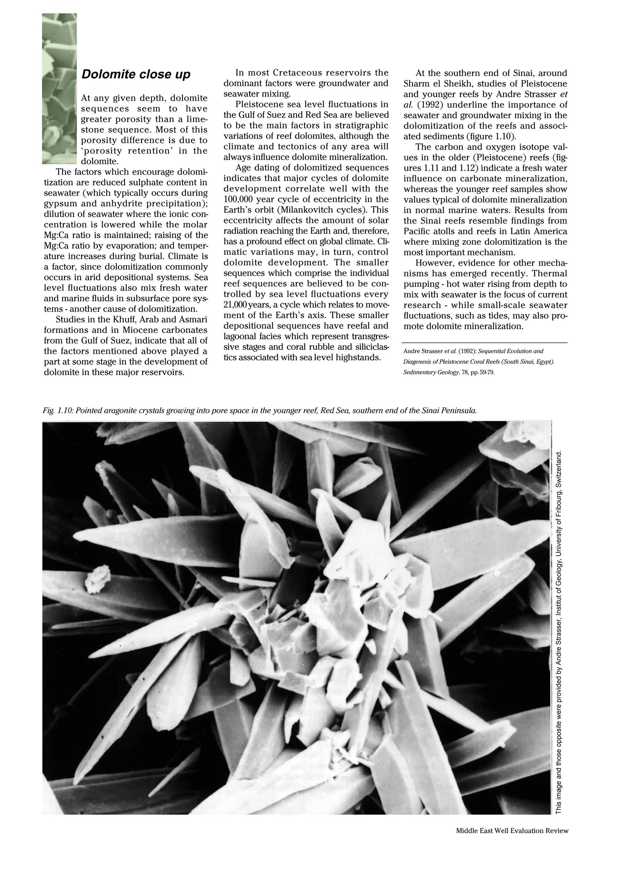 Middle East Well Evaluation Review
Dolomite close up
At any given depth, dolomite
sequences seem to have
greater porosity than a lime-
stone sequence. Most of this
porosity difference is due to
‘porosity retention’ in the
dolomite.
The factors which encourage dolomi-
tization are reduced sulphate content in
seawater (which typically occurs during
gypsum and anhydrite precipitation);
dilution of seawater where the ionic con-
centration is lowered while the molar
Mg:Ca ratio is maintained; raising of the
Mg:Ca ratio by evaporation; and temper-
ature increases during burial. Climate is
a factor, since dolomitization commonly
occurs in arid depositional systems. Sea
level fluctuations also mix fresh water
and marine fluids in subsurface pore sys-
tems - another cause of dolomitization.
Studies in the Khuff, Arab and Asmari
formations and in Miocene carbonates
from the Gulf of Suez, indicate that all of
the factors mentioned above played a
part at some stage in the development of
dolomite in these major reservoirs.
In most Cretaceous reservoirs the
dominant factors were groundwater and
seawater mixing.
Pleistocene sea level fluctuations in
the Gulf of Suez and Red Sea are believed
to be the main factors in stratigraphic
variations of reef dolomites, although the
climate and tectonics of any area will
always influence dolomite mineralization.
Age dating of dolomitized sequences
indicates that major cycles of dolomite
development correlate well with the
100,000 year cycle of eccentricity in the
Earth’s orbit (Milankovitch cycles). This
eccentricity affects the amount of solar
radiation reaching the Earth and, therefore,
has a profound effect on global climate. Cli-
matic variations may, in turn, control
dolomite development. The smaller
sequences which comprise the individual
reef sequences are believed to be con-
trolled by sea level fluctuations every
21,000years, a cycle which relates to move-
ment of the Earth’s axis. These smaller
depositional sequences have reefal and
lagoonal facies which represent transgres-
sive stages and coral rubble and siliciclas-
tics associated with sea level highstands.
At the southern end of Sinai, around
Sharm el Sheikh, studies of Pleistocene
and younger reefs by Andre Strasser et
al. (1992) underline the importance of
seawater and groundwater mixing in the
dolomitization of the reefs and associ-
ated sediments (figure 1.10).
The carbon and oxygen isotope val-
ues in the older (Pleistocene) reefs (fig-
ures 1.11 and 1.12) indicate a fresh water
influence on carbonate mineralization,
whereas the younger reef samples show
values typical of dolomite mineralization
in normal marine waters. Results from
the Sinai reefs resemble findings from
Pacific atolls and reefs in Latin America
where mixing zone dolomitization is the
most important mechanism.
However, evidence for other mecha-
nisms has emerged recently. Thermal
pumping - hot water rising from depth to
mix with seawater is the focus of current
research - while small-scale seawater
fluctuations, such as tides, may also pro-
mote dolomite mineralization.
ThisimageandthoseoppositewereprovidedbyAndreStrasser,InstitutofGeology,UniversityofFribourg,Switzerland.
Fig. 1.10: Pointed aragonite crystals growing into pore space in the younger reef, Red Sea, southern end of the Sinai Peninsula.
Andre Strasser et al. (1992): Sequential Evolution and
Diagenesis of Pleistocene Coral Reefs (South Sinai, Egypt).
Sedimentary Geology, 78, pp.59-79.
 