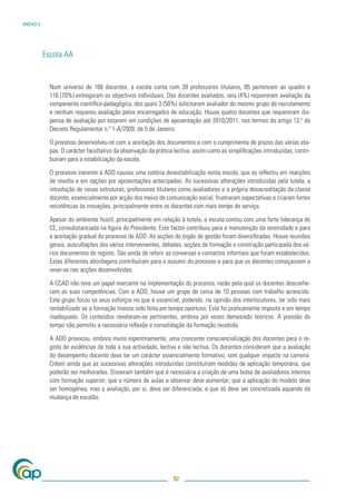 ANEXO V




          Escola AA


            Num universo de 166 docentes, a escola conta com 39 professores titulares, 85 pertencem ao quadro e
            116 (70%) entregaram os objectivos individuais. Dos docentes avaliados, seis (4%) requereram avaliação da
            componente cientíﬁco-pedagógica, dos quais 3 (50%) solicitaram avaliador do mesmo grupo de recrutamento
            e nenhum requereu avaliação pelos encarregados de educação. Houve quatro docentes que requereram dis-
            pensa de avaliação por estarem em condições de aposentação até 2010/2011, nos termos do artigo 12.º do
            Decreto Regulamentar n.º 1-A/2009, de 5 de Janeiro.

            O processo desenvolveu-se com a aceitação dos documentos e com o cumprimento de prazos das várias eta-
            pas. O carácter facultativo da observação da prática lectiva, assim como as simpliﬁcações introduzidas, contri-
            buíram para a estabilização da escola.

            O processo inerente à ADD causou uma notória desestabilização nesta escola, que se reﬂectiu em reacções
            de revolta e em opções por aposentações antecipadas. As sucessivas alterações introduzidas pela tutela, a
            introdução de novas estruturas, professores titulares como avaliadores e a própria desacreditação da classe
            docente, essencialmente por acção dos meios de comunicação social, frustraram expectativas e criaram fortes
            resistências às inovações, principalmente entre os docentes com mais tempo de serviço.

            Apesar do ambiente hostil, principalmente em relação à tutela, a escola contou com uma forte liderança do
            CE, consubstanciada na ﬁgura do Presidente. Este factor contribuiu para a manutenção da serenidade e para
            a aceitação gradual do processo de ADD. As acções do órgão de gestão foram diversiﬁcadas. Houve reuniões
            gerais, auscultações dos vários intervenientes, debates, acções de formação e construção participada dos vá-
            rios documentos de registo. São ainda de referir as conversas e contactos informais que foram estabelecidos.
            Estas diferentes abordagens contribuíram para o assumir do processo e para que os docentes começassem a
            rever-se nas acções desenvolvidas.

            A CCAD não teve um papel marcante na implementação do processo, razão pela qual os docentes desconhe-
            cem as suas competências. Com a ADD, houve um grupo de cerca de 10 pessoas com trabalho acrescido.
            Este grupo focou os seus esforços no que é essencial, podendo, na opinião dos interlocutores, ter sido mais
            rentabilizado se a formação tivesse sido feita em tempo oportuno. Esta foi praticamente imposta e em tempo
            inadequado. Os conteúdos revelaram-se pertinentes, embora por vezes demasiado teóricos. A pressão do
            tempo não permitiu a necessária reﬂexão e consolidação da formação recebida.

            A ADD provocou, embora muito repentinamente, uma crescente consciencialização dos docentes para o re-
            gisto de evidências de toda a sua actividade, lectiva e não lectiva. Os docentes consideram que a avaliação
            do desempenho docente deve ter um carácter essencialmente formativo, sem qualquer impacte na carreira.
            Crêem ainda que as sucessivas alterações introduzidas constituíram medidas de aplicação temporária, que
            poderão ser melhoradas. Disseram também que é necessária a criação de uma bolsa de avaliadores internos
            com formação superior; que o número de aulas a observar deve aumentar; que a aplicação do modelo deve
            ser homogénea, mas a avaliação, por si, deve ser diferenciada; e que só deve ser concretizada aquando da
            mudança de escalão.




                                                                92
 