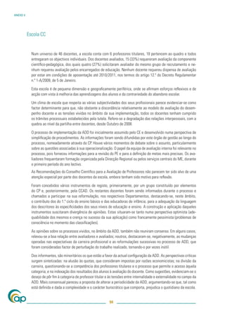 ANEXO V




          Escola CC


            Num universo de 46 docentes, a escola conta com 6 professores titulares, 18 pertencem ao quadro e todos
            entregaram os objectivos individuais. Dos docentes avaliados, 15 (33%) requereram avaliação da componente
            cientíﬁco-pedagógica, dos quais quatro (27%) solicitaram avaliador do mesmo grupo de recrutamento e ne-
            nhum requereu avaliação pelos encarregados de educação. Nenhum docente requereu dispensa de avaliação
            por estar em condições de aposentação até 2010/2011, nos termos do artigo 12.º do Decreto Regulamentar
            n.º 1-A/2009, de 5 de Janeiro.

            Esta escola é de pequena dimensão e geograﬁcamente periférica, onde se aﬁrmam esforços reﬂexivos e de
            acção com vista à melhoria das aprendizagens dos alunos e da contrariedade do abandono escolar.

            Um clima de escola que respeita as várias subjectividades dos seus proﬁssionais parece evidenciar-se como
            factor determinante para que, não obstante a discordância relativamente ao modelo de avaliação do desem-
            penho docente e as tensões vividas no âmbito da sua implementação, todos os docentes tenham cumprido
            os trâmites processuais estabelecidos pela tutela. Refere-se a degradação das relações interpessoais, com a
            quebra ao nível da partilha entre docentes, desde Outubro de 2008.

            O processo de implementação da ADD foi inicialmente assumido pelo CE e desenvolvido numa perspectiva de
            simpliﬁcação de procedimentos. As informações foram sendo difundidas por este órgão de gestão ao longo do
            processo, nomeadamente através do CP. Houve vários momentos de debate sobre o assunto, particularmente
            sobre as questões associadas à sua operacionalização. O papel da equipa de avaliação interna foi relevante no
            processo, pois forneceu informações para a revisão do PE e para a deﬁnição de metas mais precisas. Os ava-
            liadores frequentaram formação organizada pela Direcção Regional ou pelos serviços centrais do ME, durante
            o primeiro período do ano lectivo.
            As Recomendações do Conselho Cientíﬁco para a Avaliação de Professores não parecem ter sido alvo de uma
            atenção especial por parte dos docentes da escola, embora tenham sido motivo para reﬂexão.

            Foram concebidos vários instrumentos de registo, primeiramente, por um grupo constituído por elementos
            do CP e, posteriormente, pela CCAD. Os restantes docentes foram sendo informados durante o processo e
            chamados a participar na sua reformulação, nos respectivos Departamentos, destacando-se, neste âmbito,
            o contributo dos do 1.º ciclo do ensino básico e das educadoras de infância, para a adequação da linguagem
            dos descritores às especiﬁcidades dos seus níveis de educação e ensino. A construção e aplicação daqueles
            instrumentos suscitaram divergência de opiniões. Estas situaram-se tanto numa perspectiva optimista (ade-
            quabilidade dos mesmos e crença no sucesso da sua aplicação) como francamente pessimista (problemas de
            consciência no momento das classiﬁcações).

            As opiniões sobre os processos vividos, no âmbito da ADD, também não reuniram consenso. Em alguns casos,
            relevou-se a boa relação entre avaliadores e avaliados; noutros, destacaram-se, negativamente, as mudanças
            operadas nas expectativas da carreira proﬁssional e as reformulações sucessivas no processo de ADD, que
            foram consideradas factor de perturbação do trabalho realizado, tornando-o por vezes inútil.

            Dos informantes, são minoritários os que estão a favor da actual conﬁguração da ADD. As perspectivas críticas
            surgem sintetizadas: na alusão às quotas, que consideram impostas por razões economicistas; na divisão da
            carreira, questionando-se a competência dos professores titulares e o processo que permite o acesso àquela
            categoria; e na indexação dos resultados dos alunos à avaliação do docente. Como sugestões, evidenciam-se o
            desejo de pôr ﬁm à categoria de professor titular e às tensões entre internalidade e externalidade no campo da
            ADD. Mais consensual pareceu a proposta de alterar a periodicidade da ADD, argumentando-se que, tal como
            está deﬁnida e dada a complexidade e o carácter burocrático que comporta, prejudica o quotidiano da escola.


                                                                94
 