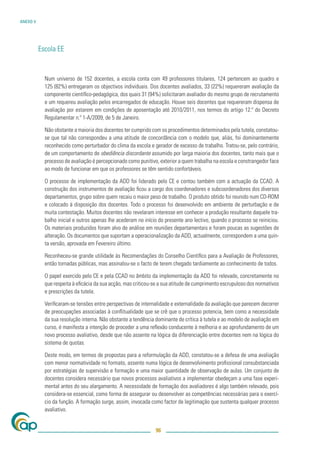 ANEXO V




          Escola EE


            Num universo de 152 docentes, a escola conta com 49 professores titulares, 124 pertencem ao quadro e
            125 (82%) entregaram os objectivos individuais. Dos docentes avaliados, 33 (22%) requereram avaliação da
            componente cientíﬁco-pedagógica, dos quais 31 (94%) solicitaram avaliador do mesmo grupo de recrutamento
            e um requereu avaliação pelos encarregados de educação. Houve seis docentes que requereram dispensa de
            avaliação por estarem em condições de aposentação até 2010/2011, nos termos do artigo 12.º do Decreto
            Regulamentar n.º 1-A/2009, de 5 de Janeiro.

            Não obstante a maioria dos docentes ter cumprido com os procedimentos determinados pela tutela, constatou-
            se que tal não correspondeu a uma atitude de concordância com o modelo que, aliás, foi dominantemente
            reconhecido como perturbador do clima da escola e gerador de excesso de trabalho. Tratou-se, pelo contrário,
            de um comportamento de obediência discordante assumido por larga maioria dos docentes, tanto mais que o
            processo de avaliação é percepcionado como punitivo, exterior a quem trabalha na escola e constrangedor face
            ao modo de funcionar em que os professores se têm sentido confortáveis.

            O processo de implementação da ADD foi liderado pelo CE e contou também com a actuação da CCAD. A
            construção dos instrumentos de avaliação ﬁcou a cargo dos coordenadores e subcoordenadores dos diversos
            departamentos, grupo sobre quem recaiu o maior peso de trabalho. O produto obtido foi reunido num CD-ROM
            e colocado à disposição dos docentes. Todo o processo foi desenvolvido em ambiente de perturbação e de
            muita contestação. Muitos docentes não revelaram interesse em conhecer a produção resultante daquele tra-
            balho inicial e outros apenas lhe acederam no início do presente ano lectivo, quando o processo se reiniciou.
            Os materiais produzidos foram alvo de análise em reuniões departamentais e foram poucas as sugestões de
            alteração. Os documentos que suportam a operacionalização da ADD, actualmente, correspondem a uma quin-
            ta versão, aprovada em Fevereiro último.

            Reconheceu-se grande utilidade às Recomendações do Conselho Cientíﬁco para a Avaliação de Professores,
            então tornadas públicas, mas assinalou-se o facto de terem chegado tardiamente ao conhecimento de todos.

            O papel exercido pelo CE e pela CCAD no âmbito da implementação da ADD foi relevado, concretamente no
            que respeita à eﬁcácia da sua acção, mas criticou-se a sua atitude de cumprimento escrupuloso dos normativos
            e prescrições da tutela.

            Veriﬁcaram-se tensões entre perspectivas de internalidade e externalidade da avaliação que parecem decorrer
            de preocupações associadas à conﬂitualidade que se crê que o processo potencia, bem como a necessidade
            da sua resolução interna. Não obstante a tendência dominante de crítica à tutela e ao modelo de avaliação em
            curso, é manifesta a intenção de proceder a uma reﬂexão conducente à melhoria e ao aprofundamento de um
            novo processo avaliativo, desde que não assente na lógica da diferenciação entre docentes nem na lógica do
            sistema de quotas.

            Deste modo, em termos de propostas para a reformulação da ADD, constatou-se a defesa de uma avaliação
            com menor normatividade no formato, assente numa lógica de desenvolvimento proﬁssional consubstanciada
            por estratégias de supervisão e formação e uma maior quantidade de observação de aulas. Um conjunto de
            docentes considera necessário que novos processos avaliativos a implementar obedeçam a uma fase experi-
            mental antes do seu alargamento. A necessidade de formação dos avaliadores é algo também relevado, pois
            considera-se essencial, como forma de assegurar ou desenvolver as competências necessárias para o exercí-
            cio da função. A formação surge, assim, invocada como factor de legitimação que sustenta qualquer processo
            avaliativo.


                                                               96
 