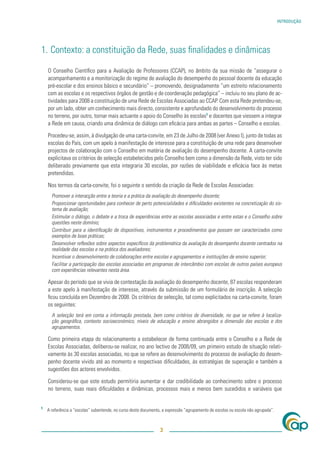 INTRODUÇÃO




1. Contexto: a constituição da Rede, suas ﬁnalidades e dinâmicas

    O Conselho Cientíﬁco para a Avaliação de Professores (CCAP), no âmbito da sua missão de “assegurar o
    acompanhamento e a monitorização do regime de avaliação do desempenho do pessoal docente da educação
    pré-escolar e dos ensinos básico e secundário” – promovendo, designadamente “um estreito relacionamento
    com as escolas e os respectivos órgãos de gestão e de coordenação pedagógica” – incluiu no seu plano de ac-
    tividades para 2008 a constituição de uma Rede de Escolas Associadas ao CCAP. Com esta Rede pretendeu-se,
    por um lado, obter um conhecimento mais directo, consistente e aprofundado do desenvolvimento do processo
    no terreno, por outro, tornar mais actuante o apoio do Conselho às escolas1 e docentes que viessem a integrar
    a Rede em causa, criando uma dinâmica de diálogo com eﬁcácia para ambas as partes – Conselho e escolas.

    Procedeu-se, assim, à divulgação de uma carta-convite, em 23 de Julho de 2008 (ver Anexo I), junto de todas as
    escolas do País, com um apelo à manifestação de interesse para a constituição de uma rede para desenvolver
    projectos de colaboração com o Conselho em matéria de avaliação do desempenho docente. A carta-convite
    explicitava os critérios de selecção estabelecidos pelo Conselho bem como a dimensão da Rede, visto ter sido
    deliberado previamente que esta integraria 30 escolas, por razões de viabilidade e eﬁcácia face às metas
    pretendidas.

    Nos termos da carta-convite, foi o seguinte o sentido da criação da Rede de Escolas Associadas:
      Promover a interacção entre a teoria e a prática da avaliação do desempenho docente;
      Proporcionar oportunidades para conhecer de perto potencialidades e diﬁculdades existentes na concretização do sis-
      tema de avaliação;
      Estimular o diálogo, o debate e a troca de experiências entre as escolas associadas e entre estas e o Conselho sobre
      questões neste domínio;
      Contribuir para a identiﬁcação de dispositivos, instrumentos e procedimentos que possam ser caracterizados como
      exemplos de boas práticas;
      Desenvolver reﬂexões sobre aspectos especíﬁcos da problemática da avaliação do desempenho docente centrados na
      realidade das escolas e na prática dos avaliadores;
      Incentivar o desenvolvimento de colaborações entre escolas e agrupamentos e instituições de ensino superior;
      Facilitar a participação das escolas associadas em programas de intercâmbio com escolas de outros países europeus
      com experiências relevantes nesta área.

    Apesar do período que se vivia de contestação da avaliação do desempenho docente, 87 escolas responderam
    a este apelo à manifestação de interesse, através da submissão de um formulário de inscrição. A selecção
    ﬁcou concluída em Dezembro de 2008. Os critérios de selecção, tal como explicitados na carta-convite, foram
    os seguintes:
      A selecção terá em conta a informação prestada, bem como critérios de diversidade, no que se refere à localiza-
      ção geográﬁca, contexto socioeconómico, níveis de educação e ensino abrangidos e dimensão das escolas e dos
      agrupamentos.

    Como primeira etapa do relacionamento a estabelecer de forma continuada entre o Conselho e a Rede de
    Escolas Associadas, deliberou-se realizar, no ano lectivo de 2008/09, um primeiro estudo de situação relati-
    vamente às 30 escolas associadas, no que se refere ao desenvolvimento do processo de avaliação do desem-
    penho docente vivido até ao momento e respectivas diﬁculdades, às estratégias de superação e também a
    sugestões dos actores envolvidos.

    Considerou-se que este estudo permitiria aumentar e dar credibilidade ao conhecimento sobre o processo
    no terreno, suas reais diﬁculdades e dinâmicas, processos mais e menos bem sucedidos e variáveis que


1
    A referência a “escolas” subentende, no curso deste documento, a expressão “agrupamento de escolas ou escola não agrupada”.



                                                                 3
 