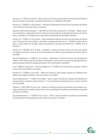 ANEXO VII




Decreto-Lei n.º 1/98, de 2 de Janeiro – Altera o Estatuto da Carreira dos Educadores de Infância e dos Professores
dos Ensinos Básico e Secundário, aprovado pelo Decreto-Lei n.º139-A/90, de 28 de Abril.

Decreto-Lei n.º 240/2001, de 30 de Agosto – Perﬁl geral de desempenho proﬁssional dos educadores de infância
e dos professores dos ensinos básico e secundário.

Despacho da Ministra da Educação n.º 17387/2005, de 28 de Julho, publicado em 12 de Agosto – Regras e princí-
pios orientadores na organização do horário semanal do pessoal docente de educação pré-escolar e dos ensinos
básico e secundário e orientações para a organização e programação das actividades educativas.

Decreto-Lei n.º 15/2007, de 19 de Janeiro – Sétima alteração do Estatuto da Carreira dos Educadores de Infância
e dos Professores dos Ensinos Básico e Secundário, aprovado pelo Decreto-Lei n.º 139-A/90, de 28 de Abril, e
altera o regime jurídico da formação contínua de professores, aprovado pelo Decreto-Lei n.º 249/92, de 9 de
Novembro.

Decreto-Lei n.º 200/2007, de 22 de Maio – Estabelece o regime do primeiro concurso de acesso para lugares
da categoria de professor titular da carreira dos educadores de infância e dos professores dos ensinos básico e
secundário.

Decreto Regulamentar n.º 2/2008, de 10 de Janeiro – Regulamenta o Estatuto da Carreira dos Educadores de
Infância e dos Professores dos Ensinos Básico e Secundário, no que se refere ao sistema de avaliação do desem-
penho do pessoal docente da educação pré-escolar e dos ensinos básico e secundário.

Lei n.º 3/2008, de 18 de Janeiro – Primeira alteração à Lei n.º 30/2002, de 20 de Dezembro, que aprova o Estatuto
do Aluno dos Ensinos Básico e Secundário.

Decreto-Lei n.º 75/2008, de 22 de Abril – Regime de autonomia, administração e gestão dos estabelecimentos
públicos da educação pré-escolar e dos ensinos básico e secundário.

Decreto Regulamentar n.º 11/2008, de 23 de Maio – Deﬁne o regime transitório de avaliação de desempenho do
pessoal docente e respectivos efeitos durante o 1.º ciclo de avaliação de desempenho que se conclui no ﬁnal do
ano civil de 2009.

Despacho n.º 16872/2008, de 23 de Junho – Aprova os modelos de impressos das ﬁchas de auto-avaliação e ava-
liação do desempenho do pessoal docente, bem como as ponderações dos parâmetros classiﬁcativos constantes
das ﬁchas de avaliação.

Decreto Regulamentar n.º 1-A/2009, de 5 de Janeiro – Deﬁne o regime transitório de avaliação de desempenho
do pessoal docente de educação pré-escolar e dos ensinos básico e secundário.




                                                       107
 