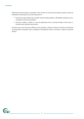INTRODUÇÃO




             inﬂuenciaram esses processos e resultados. Como se referiu na carta-convite enviada às escolas, de entre as
             ﬁnalidades da constituição de tal rede destacavam-se:

                ▪   Proporcionar oportunidades para conhecer de perto potencialidades e diﬁculdades existentes na con-
                    cretização do sistema de avaliação e
                ▪   Estimular o diálogo, o debate e a troca de experiências entre as escolas da Rede e entre estas e o
                    Conselho sobre questões neste domínio.

             O estudo iniciou-se em Fevereiro de 2009 e os seus resultados, a devolver à tutela e às escolas como elemento
             de conhecimento sustentado sobre a avaliação do desempenho docente, constituem o objecto do presente
             relatório.




                                                                 4
 