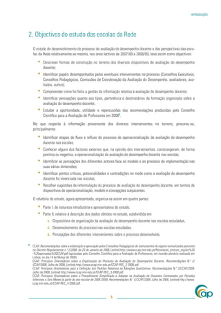 INTRODUÇÃO




2. Objectivos do estudo das escolas da Rede

    O estudo do desenvolvimento do processo de avaliação do desempenho docente e das perspectivas das esco-
    las da Rede relativamente ao mesmo, nos anos lectivos de 2007/08 e 2008/09, teve assim como objectivos:

        ▪   Descrever formas de construção no terreno dos diversos dispositivos de avaliação do desempenho
            docente;
        ▪   Identiﬁcar papéis desempenhados pelos eventuais intervenientes no processo (Conselhos Executivos,
            Conselhos Pedagógicos, Comissões de Coordenação da Avaliação do Desempenho, avaliadores, ava-
            liados, outros);
        ▪   Compreender como foi feita a gestão da informação relativa à avaliação do desempenho docente;
        ▪   Identiﬁcar percepções quanto aos tipos, pertinência e destinatários da formação organizada sobre a
            avaliação do desempenho docente;
        ▪   Estudar a oportunidade, utilidade e repercussões das recomendações produzidas pelo Conselho
            Cientíﬁco para a Avaliação de Professores em 20082.

    No que respeita à informação proveniente dos diversos intervenientes no terreno, procurou-se,
    principalmente:

        ▪   Identiﬁcar etapas de ﬂuxo e reﬂuxo do processo de operacionalização da avaliação do desempenho
            docente nas escolas;
        ▪   Conhecer alguns dos factores externos que, na opinião dos intervenientes, constrangeram, de forma
            positiva ou negativa, a operacionalização da avaliação do desempenho docente nas escolas;
        ▪   Identiﬁcar as percepções dos diferentes actores face ao modelo e ao processo de implementação nas
            suas várias dimensões;
        ▪   Identiﬁcar pontos críticos, potencialidades e contradições no modo como a avaliação do desempenho
            docente foi vivenciada nas escolas;
        ▪   Recolher sugestões de reformulação do processo de avaliação do desempenho docente, em termos de
            dispositivos de operacionalização, modelo e concepções subjacentes.

    O relatório do estudo, agora apresentado, organiza-se assim em quatro partes:

        ▪   Parte I, de natureza introdutória e apresentativa do estudo;
        ▪   Parte II, relativa à descrição dos dados obtidos no estudo, subdividida em:
               1.   Dispositivos de organização da avaliação do desempenho docente nas escolas estudadas,
               2.   Desenvolvimento do processo nas escolas estudadas,
               3.   Percepções dos diferentes intervenientes sobre o processo desenvolvido,

2
    CCAP, Recomendações sobre a elaboração e aprovação pelos Conselhos Pedagógicos de instrumentos de registo normalizados previstos
    no Decreto Regulamentar n.º 2/2008, de 25 de Janeiro de 2008, [online] http://www.ccap.min-edu.pt/Recomend_instrum_registo%20
    -%20aprovadas%20CCAP.pdf (aprovadas pelo Conselho Cientíﬁco para a Avaliação de Professores, em reunião plenária realizada em
    Lisboa, no dia 14 de Março de 2008).
    CCAP, Princípios Orientadores sobre a Organização do Processo de Avaliação do Desempenho Docente. Recomendações N.º 2/
    CCAP/2008, Julho de 2008, [online] http://www.ccap.min-edu.pt/CCAP-REC_2-2008.pdf.
    CCAP, Princípios Orientadores para a Deﬁnição dos Padrões Relativos às Menções Qualitativas. Recomendações N.º 3/CCAP/2008,
    Julho de 2008, [online] http://www.ccap.min-edu.pt/CCAP-REC_3-2008.pdf.
    CCAP, Princípios Orientadores sobre o Procedimento Simpliﬁcado a Adoptar na Avaliação de Docentes Contratados por Períodos
    Inferiores a Seis Meses (a partir do ano escolar de 2008-2009). Recomendações N.º 4/CCAP/2008, Julho de 2008, [online] http://www.
    ccap.min-edu.pt/CCAP-REC_4-2008.pdf.



                                                                  5
 