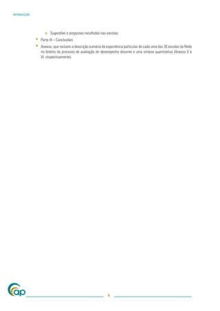 INTRODUÇÃO




                   4.   Sugestões e propostas recolhidas nas escolas;
             ▪   Parte III – Conclusões;
             ▪   Anexos, que incluem a descrição sumária da experiência particular de cada uma das 30 escolas da Rede
                 no âmbito do processo de avaliação do desempenho docente e uma síntese quantitativa (Anexos V e
                 VI, respectivamente).




                                                             6
 
