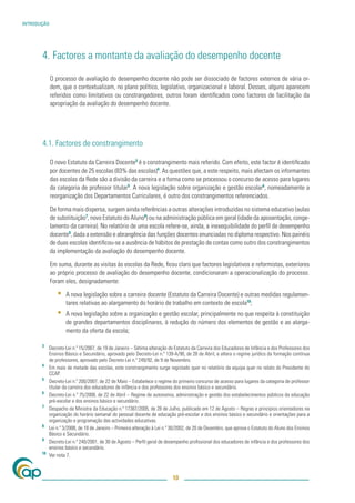 INTRODUÇÃO




       4. Factores a montante da avaliação do desempenho docente

             O processo de avaliação do desempenho docente não pode ser dissociado de factores externos de vária or-
             dem, que o contextualizam, no plano político, legislativo, organizacional e laboral. Desses, alguns aparecem
             referidos como limitativos ou constrangedores, outros foram identiﬁcados como factores de facilitação da
             apropriação da avaliação do desempenho docente.




       4.1. Factores de constrangimento

             O novo Estatuto da Carreira Docente3 é o constrangimento mais referido. Com efeito, este factor é identiﬁcado
             por docentes de 25 escolas (83% das escolas)4. As questões que, a este respeito, mais afectam os informantes
             das escolas da Rede são a divisão da carreira e a forma como se processou o concurso de acesso para lugares
             da categoria de professor titular5. A nova legislação sobre organização e gestão escolar6, nomeadamente a
             reorganização dos Departamentos Curriculares, é outro dos constrangimentos referenciados.

             De forma mais dispersa, surgem ainda referências a outras alterações introduzidas no sistema educativo (aulas
             de substituição7, novo Estatuto do Aluno8) ou na administração pública em geral (idade da aposentação, conge-
             lamento da carreira). No relatório de uma escola refere-se, ainda, a inexequibilidade do perﬁl de desempenho
             docente9, dada a extensão e abrangência das funções docentes enunciadas no diploma respectivo. Nos painéis
             de duas escolas identiﬁcou-se a ausência de hábitos de prestação de contas como outro dos constrangimentos
             da implementação da avaliação do desempenho docente.

             Em suma, durante as visitas às escolas da Rede, ﬁcou claro que factores legislativos e reformistas, exteriores
             ao próprio processo de avaliação do desempenho docente, condicionaram a operacionalização do processo.
             Foram eles, designadamente:

                ▪   A nova legislação sobre a carreira docente (Estatuto da Carreira Docente) e outras medidas regulamen-
                    tares relativas ao alargamento do horário de trabalho em contexto de escola10;
                ▪   A nova legislação sobre a organização e gestão escolar, principalmente no que respeita à constituição
                    de grandes departamentos disciplinares, à redução do número dos elementos de gestão e ao alarga-
                    mento da oferta da escola;

       3
            Decreto-Lei n.º 15/2007, de 19 de Janeiro – Sétima alteração do Estatuto da Carreira dos Educadores de Infância e dos Professores dos
            Ensinos Básico e Secundário, aprovado pelo Decreto-Lei n.º 139-A/90, de 28 de Abril, e altera o regime jurídico da formação contínua
            de professores, aprovado pelo Decreto-Lei n.º 249/92, de 9 de Novembro.
       4
            Em mais de metade das escolas, este constrangimento surge registado quer no relatório da equipa quer no relato do Presidente do
            CCAP.
       5
            Decreto-Lei n.º 200/2007, de 22 de Maio – Estabelece o regime do primeiro concurso de acesso para lugares da categoria de professor
            titular da carreira dos educadores de infância e dos professores dos ensinos básico e secundário.
       6
            Decreto-Lei n.º 75/2008, de 22 de Abril – Regime de autonomia, administração e gestão dos estabelecimentos públicos da educação
            pré-escolar e dos ensinos básico e secundário.
       7
            Despacho da Ministra da Educação n.º 17387/2005, de 28 de Julho, publicado em 12 de Agosto – Regras e princípios orientadores na
            organização do horário semanal do pessoal docente de educação pré-escolar e dos ensinos básico e secundário e orientações para a
            organização e programação das actividades educativas.
       8
            Lei n.º 3/2008, de 18 de Janeiro – Primeira alteração à Lei n.º 30/2002, de 20 de Dezembro, que aprova o Estatuto do Aluno dos Ensinos
            Básico e Secundário.
       9
            Decreto-Lei n.º 240/2001, de 30 de Agosto – Perﬁl geral de desempenho proﬁssional dos educadores de infância e dos professores dos
            ensinos básico e secundário.
       10
            Ver nota 7.



                                                                           10
 