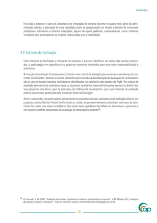 INTRODUÇÃO




     Há ainda a acrescer o facto de, decorrente da integração da carreira docente no quadro mais geral da admi-
     nistração pública, a aplicação da nova legislação sobre as aposentações ter levado à decisão de numerosos
     professores solicitarem a reforma antecipada, alguns dos quais poderiam, eventualmente, reunir melhores
     condições para desempenhar as funções relacionadas com a titularidade.




4.2. Factores de facilitação

     Como factores de facilitação a montante do processo é possível identiﬁcar, em várias das escolas associa-
     das, a participação em experiências ou projectos anteriores orientados para uma maior responsabilização e
     autonomia.

     A inserção da avaliação do desempenho docente numa cultura de avaliação pré-existente e a conﬁança dos do-
     centes no Conselho Executivo e/ou nos elementos da Comissão de Coordenação da Avaliação do Desempenho
     são os dois principais factores facilitadores identiﬁcados nos relatórios das escolas da Rede. Por cultura de
     avaliação pré-existente entende-se quer os processos avaliativos desenvolvidos pelas escolas no âmbito dos
     seus projectos educativos, quer os processos de melhoria de desempenho, quer a participação na avaliação
     externa das escolas promovida pela Inspecção-Geral da Educação.

     Assim, nas escolas que participaram activamente em processos de auto-avaliação ou de avaliação externa, em
     projectos como a Gestão Flexível do Currículo ou, ainda, as que recentemente celebraram contratos de auto-
     nomia, foi visível uma menor resistência, bem como maior agilidade e facilidade em desenvolver o processo e
     em resolver conﬂitos decorrentes da avaliação do desempenho docente16.




16
     Vd. Azevedo, J. M. (2005). “Avaliação das escolas: Fundamentar modelos e operacionalizar processos”. In M. Miguéns (Dir.). Avaliação
     das escolas: Modelos e processos – Actas do seminário. Lisboa: Conselho Nacional de Educação, pp.13-99.



                                                                   13
 