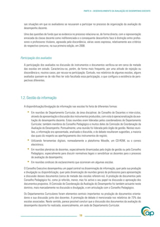 PARTE II – DESENVOLVIMENTO DA AVALIAÇÃO DO DESEMPENHO DOCENTE




  sas situações em que os avaliadores se recusaram a participar no processo de organização da avaliação do
  desempenho docente.

  Uma das questões de fundo que se evidencia no processo relaciona-se, de forma directa, com a representação
  enraizada da classe docente como indiferenciada e o consequente desconforto face à distinção entre profes-
  sores e professores titulares, agravada pela discordância, várias vezes expressa, relativamente aos critérios
  do respectivo concurso, na sua primeira edição, em 2008.



Participação dos avaliados

  A participação dos avaliados na discussão de instrumentos e documentos veriﬁcou-se em cerca de metade
  das escolas em estudo. Caracterizou-se, porém, de forma mais frequente, por uma atitude de rejeição ou
  discordância e, noutros casos, por recusa na participação. Contudo, nos relatórios de algumas escolas, alguns
  avaliados queixam-se de não lhes ter sido facultada essa participação, o que conﬁgura a existência de pers-
  pectivas diferentes.




1.2. Gestão da informação

  A disponibilização/divulgação da informação nas escolas foi feita de diferentes formas:

     ▪   Em reuniões de Departamento Curricular, de área disciplinar, de Conselho de Docentes e inter-ciclos,
         através da apresentação e discussão dos instrumentos produzidos, com vista à operacionalização da ava-
         liação do desempenho docente. Estas reuniões eram lideradas pelos coordenadores de Departamento
         Curricular, também membros do Conselho Pedagógico e muitos deles da Comissão de Coordenação da
         Avaliação do Desempenho. Pontualmente, uma reunião foi liderada pelo órgão de gestão. Nestas reuni-
         ões, a informação era apresentada, analisada e discutida, e do debate resultaram sugestões, a maioria
         das quais diz respeito ao aperfeiçoamento dos instrumentos de registo;
     ▪   Utilizando ferramentas digitais, nomeadamente a plataforma Moodle, um CD-ROM, ou o correio
         electrónico;
     ▪   Em reuniões plenárias de docentes, especialmente dinamizadas pelo órgão de gestão ou pelo Conselho
         Pedagógico, especialmente para discutir normativos legais e sensibilizar os docentes para o processo
         de avaliação de desempenho;
     ▪   Em reuniões sindicais de esclarecimento que ocorreram em algumas escolas.

  O Conselho Executivo desempenhou um papel central na disseminação de informação, quer pela sua produção
  e divulgação ou disponibilização, quer pela dinamização de reuniões gerais de professores para apresentação
  e discussão desses documentos (cerca de metade das escolas referem-no). A produção de documentos pelo
  Conselho Pedagógico foi, como já referido, menor, mas foi activo o seu papel na discussão e aprovação dos
  documentos propostos. A Comissão de Coordenação da Avaliação do Desempenho foi também actuante neste
  domínio, mais marcadamente na discussão e divulgação, e em articulação com o Conselho Pedagógico.

  Os Departamentos Curriculares foram elementos centrais importantes na produção de documentos orienta-
  dores e sua discussão junto dos docentes. A promoção de debate é mencionada nos relatórios de 73% das
  escolas associadas. Neste sentido, parece possível concluir que a discussão dos documentos da avaliação do
  desempenho docente foi realizada, essencialmente, em sede de Departamento Curricular.


                                                     19
 