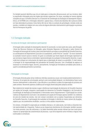 PARTE II – DESENVOLVIMENTO DA AVALIAÇÃO DO DESEMPENHO DOCENTE




           Foi também possível identiﬁcar que, de um modo geral, os docentes não procuraram, por sua iniciativa, obter
           ou aprofundar informação junto dos órgãos das escolas respectivas. Por vezes, assinalam-se mesmo algumas
           situações em que o Conselho Executivo ou a Comissão de Coordenação da Avaliação do Desempenho disponi-
           bilizou um CD-ROM com a informação relevante e, apesar disso, a maioria dos docentes não o procurou senão
           em fase adiantada do processo. Estes factos têm de ser lidos no contexto de perturbação e tensão vivido nas
           escolas, e também em relação com uma cultura de alguma demissão relativamente à participação no processo
           face às hierarquias da gestão.




        1.3. Formação realizada

        Iniciativa da formação: destinatários e participantes

           A formação sobre avaliação do desempenho docente foi promovida, na maior parte dos casos, pela Direcção-
           -Geral dos Recursos Humanos da Educação, pelas Direcções Regionais de Educação e pelos Centros de
           Formação de Associação de Escolas e teve como destinatários principais os presidentes de Conselho Executivo,
           os coordenadores de Departamento Curricular e os avaliadores, sendo feita em “cascata”. Só muito raramente
           os avaliados tiveram acesso à mesma. Em geral, os conteúdos que foram objecto de formação reportaram-se
           aos normativos legais (leitura comentada e operacionalização da avaliação do desempenho docente), à super-
           visão (com enfoque em instrumentos de registo para a observação de aulas) e ao portefólio. A nível interno,
           a formação foi da responsabilidade dos presidentes de Conselho Executivo, com a ﬁnalidade de explorar ou
           esclarecer os normativos legais. Ocorreu, pontualmente, formação por formadores convidados pela escola, a
           qual foi considerada pertinente e proveitosa.



        Participação na formação

           A formação oferecida pelas várias instâncias referidas caracterizou-se por uma função predominantemente in-
           formativa, foi em geral de curta duração, pontual e sem continuidade temporal, e os destinatários foram muito
           diversos relativamente a cada escola, o que diﬁcultou a sua eﬁcácia no plano da organização do processo em
           cada contexto. Raramente apareceu evidência de formação dinamizada pelas próprias escolas.

           Nos relatórios de metade das escolas surgem referências à participação de elementos do Conselho Executivo
           em acções de formação, enquanto a participação de elementos do Conselho Pedagógico e da Comissão de
           Coordenação da Avaliação do Desempenho é mencionada menos frequentemente. A participação de coorde-
           nadores de Departamento Curricular e de avaliadores em acções de formação aparece também nos relatórios
           de cerca de metade das escolas, mas nem sempre coincidente com as acções frequentadas por elementos
           do Conselho Executivo. A participação dos avaliados na formação é referida em menor número de situações,
           aspecto que, nos testemunhos recolhidos, suscitou a crítica destes intervenientes.

           Em síntese, a formação foi organizada por entidades diversas e, em cada escola, nem todos os docentes tive-
           ram oportunidade de a frequentar. Traduziu-se por dispositivos distributivos de informação, também necessá-
           rios neste processo, mas não suﬁcientes, e os dados devolvidos pelas escolas indicam que teve muito pouco
           impacto na apropriação das características do processo, o que teria requerido outros formatos e lógicas mais
           continuadas e contextuais.




                                                                20
 