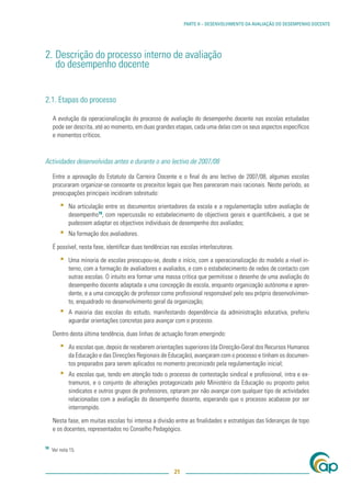 PARTE II – DESENVOLVIMENTO DA AVALIAÇÃO DO DESEMPENHO DOCENTE




2. Descrição do processo interno de avaliação
   do desempenho docente


2.1. Etapas do processo

     A evolução da operacionalização do processo de avaliação do desempenho docente nas escolas estudadas
     pode ser descrita, até ao momento, em duas grandes etapas, cada uma delas com os seus aspectos especíﬁcos
     e momentos críticos.



Actividades desenvolvidas antes e durante o ano lectivo de 2007/08

     Entre a aprovação do Estatuto da Carreira Docente e o ﬁnal do ano lectivo de 2007/08, algumas escolas
     procuraram organizar-se consoante os preceitos legais que lhes pareceram mais racionais. Neste período, as
     preocupações principais incidiram sobretudo:

         ▪   Na articulação entre os documentos orientadores da escola e a regulamentação sobre avaliação de
             desempenho18, com repercussão no estabelecimento de objectivos gerais e quantiﬁcáveis, a que se
             pudessem adaptar os objectivos individuais de desempenho dos avaliados;
         ▪   Na formação dos avaliadores.

     É possível, nesta fase, identiﬁcar duas tendências nas escolas interlocutoras.

         ▪   Uma minoria de escolas preocupou-se, desde o início, com a operacionalização do modelo a nível in-
             terno, com a formação de avaliadores e avaliados, e com o estabelecimento de redes de contacto com
             outras escolas. O intuito era formar uma massa crítica que permitisse o desenho de uma avaliação do
             desempenho docente adaptada a uma concepção de escola, enquanto organização autónoma e apren-
             dente, e a uma concepção de professor como proﬁssional responsável pelo seu próprio desenvolvimen-
             to, enquadrado no desenvolvimento geral da organização;
         ▪   A maioria das escolas do estudo, manifestando dependência da administração educativa, preferiu
             aguardar orientações concretas para avançar com o processo.

     Dentro desta última tendência, duas linhas de actuação foram emergindo:

         ▪   As escolas que, depois de receberem orientações superiores (da Direcção-Geral dos Recursos Humanos
             da Educação e das Direcções Regionais de Educação), avançaram com o processo e tinham os documen-
             tos preparados para serem aplicados no momento preconizado pela regulamentação inicial;
         ▪   As escolas que, tendo em atenção todo o processo de contestação sindical e proﬁssional, intra e ex-
             tramuros, e o conjunto de alterações protagonizado pelo Ministério da Educação ou proposto pelos
             sindicatos e outros grupos de professores, optaram por não avançar com qualquer tipo de actividades
             relacionadas com a avaliação do desempenho docente, esperando que o processo acabasse por ser
             interrompido.

     Nesta fase, em muitas escolas foi intensa a divisão entre as ﬁnalidades e estratégias das lideranças de topo
     e os docentes, representados no Conselho Pedagógico.

18
     Ver nota 15.



                                                         21
 