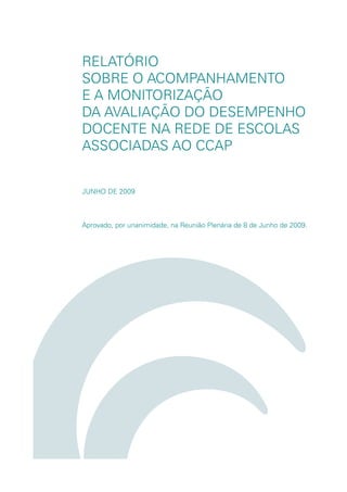 RELATÓRIO
SOBRE O ACOMPANHAMENTO
E A MONITORIZAÇÃO
DA AVALIAÇÃO DO DESEMPENHO
DOCENTE NA REDE DE ESCOLAS
ASSOCIADAS AO CCAP


JUNHO DE 2009



Aprovado, por unanimidade, na Reunião Plenária de 8 de Junho de 2009.
 