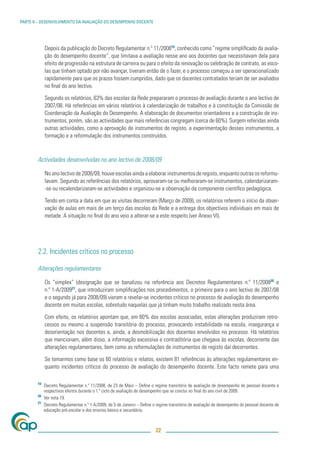 PARTE II – DESENVOLVIMENTO DA AVALIAÇÃO DO DESEMPENHO DOCENTE




             Depois da publicação do Decreto Regulamentar n.º 11/200819, conhecido como ”regime simpliﬁcado da avalia-
             ção do desempenho docente”, que limitava a avaliação nesse ano aos docentes que necessitavam dela para
             efeito de progressão na estrutura de carreira ou para o efeito da renovação ou celebração de contrato, as esco-
             las que tinham optado por não avançar, tiveram então de o fazer, e o processo começou a ser operacionalizado
             rapidamente para que os prazos fossem cumpridos, dado que os docentes contratados teriam de ser avaliados
             no ﬁnal do ano lectivo.

             Segundo os relatórios, 63% das escolas da Rede prepararam o processo de avaliação durante o ano lectivo de
             2007/08. Há referências em vários relatórios à calendarização de trabalhos e à constituição da Comissão de
             Coordenação da Avaliação do Desempenho. A elaboração de documentos orientadores e a construção de ins-
             trumentos, porém, são as actividades que mais referências congregam (cerca de 60%). Surgem referidas ainda
             outras actividades, como a aprovação de instrumentos de registo, a experimentação desses instrumentos, a
             formação e a reformulação dos instrumentos construídos.



        Actividades desenvolvidas no ano lectivo de 2008/09

             No ano lectivo de 2008/09, houve escolas ainda a elaborar instrumentos de registo, enquanto outras os reformu-
             lavam. Segundo as referências dos relatórios, aprovaram-se ou melhoraram-se instrumentos, calendarizaram-
             -se ou recalendarizaram-se actividades e organizou-se a observação da componente cientíﬁco pedagógica.

             Tendo em conta a data em que as visitas decorreram (Março de 2009), os relatórios referem o início da obser-
             vação de aulas em mais de um terço das escolas da Rede e a entrega dos objectivos individuais em mais de
             metade. A situação no ﬁnal do ano veio a alterar-se a este respeito (ver Anexo VI).




        2.2. Incidentes críticos no processo

        Alterações regulamentares

             Os “simplex” (designação que se banalizou na referência aos Decretos Regulamentares n.º 11/200820 e
             n.º 1-A/200921, que introduziram simpliﬁcações nos procedimentos, o primeiro para o ano lectivo de 2007/08
             e o segundo já para 2008/09) vieram a revelar-se incidentes críticos no processo de avaliação do desempenho
             docente em muitas escolas, sobretudo naquelas que já tinham muito trabalho realizado nesta área.

             Com efeito, os relatórios apontam que, em 60% das escolas associadas, estas alterações produziram retro-
             cessos ou mesmo a suspensão transitória do processo, provocando instabilidade na escola, insegurança e
             desorientação nos docentes e, ainda, a desmobilização dos docentes envolvidos no processo. Há relatórios
             que mencionam, além disso, a informação excessiva e contraditória que chegava às escolas, decorrente das
             alterações regulamentares, bem como as reformulações de instrumentos de registo daí decorrentes.

             Se tomarmos como base os 60 relatórios e relatos, existem 81 referências às alterações regulamentares en-
             quanto incidentes críticos do processo de avaliação do desempenho docente. Este facto remete para uma

        19
             Decreto Regulamentar n.º 11/2008, de 23 de Maio – Deﬁne o regime transitório de avaliação de desempenho do pessoal docente e
             respectivos efeitos durante o 1.º ciclo de avaliação de desempenho que se conclui no ﬁnal do ano civil de 2009.
        20
             Ver nota 19.
        21
             Decreto Regulamentar n.º 1-A/2009, de 5 de Janeiro – Deﬁne o regime transitório de avaliação de desempenho do pessoal docente de
             educação pré-escolar e dos ensinos básico e secundário.



                                                                         22
 