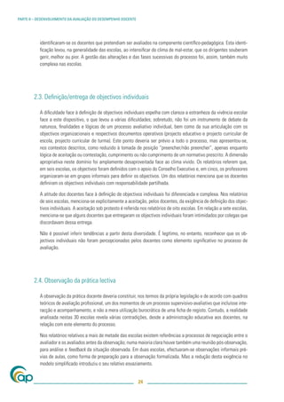 PARTE II – DESENVOLVIMENTO DA AVALIAÇÃO DO DESEMPENHO DOCENTE




           identiﬁcaram-se os docentes que pretendiam ser avaliados na componente cientíﬁco-pedagógica. Esta identi-
           ﬁcação levou, na generalidade das escolas, ao intensiﬁcar do clima de mal-estar, que os dirigentes souberam
           gerir, melhor ou pior. A gestão das alterações e das fases sucessivas do processo foi, assim, também muito
           complexa nas escolas.




        2.3. Deﬁnição/entrega de objectivos individuais

           A diﬁculdade face à deﬁnição de objectivos individuais espelha com clareza a estranheza da vivência escolar
           face a este dispositivo, o que levou a várias diﬁculdades; sobretudo, não foi um instrumento de debate da
           natureza, ﬁnalidades e lógicas de um processo avaliativo individual, bem como da sua articulação com os
           objectivos organizacionais e respectivos documentos operativos (projecto educativo e projecto curricular de
           escola, projecto curricular de turma). Este ponto deveria ser prévio a todo o processo, mas apresentou-se,
           nos contextos descritos, como reduzido à tomada de posição “preencher/não preencher”, apenas enquanto
           lógica de aceitação ou contestação, cumprimento ou não cumprimento de um normativo prescrito. A dimensão
           apropriativa neste domínio foi amplamente desaproveitada face ao clima vivido. Os relatórios referem que,
           em seis escolas, os objectivos foram deﬁnidos com o apoio do Conselho Executivo e, em cinco, os professores
           organizaram-se em grupos informais para deﬁnir os objectivos. Um dos relatórios menciona que os docentes
           deﬁniram os objectivos individuais com responsabilidade partilhada.

           A atitude dos docentes face à deﬁnição de objectivos individuais foi diferenciada e complexa. Nos relatórios
           de seis escolas, menciona-se explicitamente a aceitação, pelos docentes, da exigência de deﬁnição dos objec-
           tivos individuais. A aceitação sob protesto é referida nos relatórios de oito escolas. Em relação a sete escolas,
           menciona-se que alguns docentes que entregaram os objectivos individuais foram intimidados por colegas que
           discordavam dessa entrega.

           Não é possível inferir tendências a partir desta diversidade. É legítimo, no entanto, reconhecer que os ob-
           jectivos individuais não foram percepcionados pelos docentes como elemento signiﬁcativo no processo de
           avaliação.




        2.4. Observação da prática lectiva

           A observação da prática docente deveria constituir, nos termos da própria legislação e de acordo com quadros
           teóricos de avaliação proﬁssional, um dos momentos de um processo supervisivo-avaliativo que incluísse inte-
           racção e acompanhamento, e não a mera utilização burocrática de uma ﬁcha de registo. Contudo, a realidade
           analisada nestas 30 escolas revela várias contradições, desde a administração educativa aos docentes, na
           relação com este elemento do processo.

           Nos relatórios relativos a mais de metade das escolas existem referências a processos de negociação entre o
           avaliador e os avaliados antes da observação; numa maioria clara houve também uma reunião pós-observação,
           para análise e feedback da situação observada. Em duas escolas, efectuaram-se observações informais pré-
           vias de aulas, como forma de preparação para a observação formalizada. Mas a redução desta exigência no
           modelo simpliﬁcado introduziu o seu relativo esvaziamento.


                                                                24
 