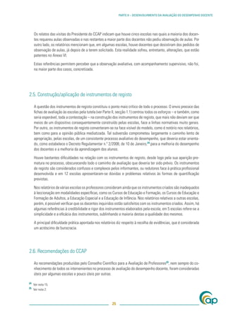 PARTE II – DESENVOLVIMENTO DA AVALIAÇÃO DO DESEMPENHO DOCENTE




     Os relatos das visitas do Presidente do CCAP indicam que houve cinco escolas nas quais a maioria dos docen-
     tes requereu aulas observadas e nas restantes a maior parte dos docentes não pediu observação de aulas. Por
     outro lado, os relatórios mencionam que, em algumas escolas, houve docentes que desistiram dos pedidos de
     observação de aulas, já depois de a terem solicitado. Esta realidade sofreu, entretanto, alterações, que estão
     patentes no Anexo VI.

     Estas referências permitem perceber que a observação avaliativa, com acompanhamento supervisivo, não foi,
     na maior parte dos casos, concretizada.




2.5. Construção/aplicação de instrumentos de registo

     A questão dos instrumentos de registo constituiu o ponto mais crítico de todo o processo. O envio precoce das
     ﬁchas de avaliação às escolas pela tutela (ver Parte II, secção 1.1) centrou todos os esforços – e também, como
     seria esperável, toda a contestação – na construção dos instrumentos de registo, que mais não deviam ser que
     meios de um dispositivo consequentemente construído pelas escolas, face a linhas normativas muito gerais.
     Por outro, os instrumentos de registo converteram-se na face visível do modelo, como é notório nos relatórios,
     bem como para a opinião pública mediatizada. Tal subversão comprometeu largamente o caminho lento de
     apropriação, pelas escolas, de um consistente processo avaliativo do desempenho, que deveria estar orienta-
     do, como estabelece o Decreto Regulamentar n.º 2/2008, de 10 de Janeiro,24 para a melhoria do desempenho
     dos docentes e a melhoria da aprendizagem dos alunos.

     Houve bastantes diﬁculdades na relação com os instrumentos de registo, desde logo pela sua aparição pre-
     matura no processo, obscurecendo todo o caminho de avaliação que deveria ter sido prévio. Os instrumentos
     de registo são considerados confusos e complexos pelos informantes, ou redutores face à prática proﬁssional
     desenvolvida e em 12 escolas apresentaram-se dúvidas e problemas relativos às formas de quantiﬁcação
     previstas.

     Nos relatórios de várias escolas os professores consideram ainda que os instrumentos criados são inadequados
     à leccionação em modalidades especíﬁcas, como os Cursos de Educação e Formação, os Cursos de Educação e
     Formação de Adultos, a Educação Especial e a Educação de Infância. Nos relatórios relativos a outras escolas,
     porém, é possível veriﬁcar que os docentes inquiridos estão satisfeitos com os instrumentos criados. Assim, há
     algumas referências à credibilidade e rigor dos instrumentos elaborados pela escola; em 5 escolas refere-se a
     simplicidade e a eﬁcácia dos instrumentos, sublinhando a maioria destas a qualidade dos mesmos.

     A principal diﬁculdade prática apontada nos relatórios diz respeito à recolha de evidências, que é considerada
     um acréscimo de burocracia.




2.6. Recomendações do CCAP

     As recomendações produzidas pelo Conselho Cientíﬁco para a Avaliação de Professores25, nem sempre do co-
     nhecimento de todos os intervenientes no processo de avaliação do desempenho docente, foram consideradas
     úteis por algumas escolas e pouco úteis por outras.

24
     Ver nota 15.
25
     Ver nota 2.



                                                         25
 