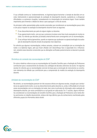 PARTE II – DESENVOLVIMENTO DA AVALIAÇÃO DO DESEMPENHO DOCENTE




           A sua utilidade centrou-se, fundamentalmente, no legitimar/apoiar/reorientar a tomada de decisões em es-
           colas relativamente à operacionalização da avaliação do desempenho docente, ajudando-as a ultrapassar
           diﬁculdades e a esclarecer situações, nomeadamente na interpretação de normativos legais. Foram também
           importantes para fomentar o debate de ideias e para apaziguar o clima de escola.

           As principais razões apresentadas pelas escolas associadas que consideraram as recomendações pouco úteis
           e com pouco impacte na avaliação do desempenho docente foram as seguintes:

              ▪   O seu desconhecimento por parte de alguns órgãos ou docentes;
              ▪   O seu aparecimento tardio, uma vez que o processo já estava numa fase muito avançada em muitas es-
                  colas. Foi referido que decisões já tomadas anteriormente eram convergentes com as recomendações;
              ▪   O seu enfoque teórico/generalista, quando se esperava que ajudassem na operacionalização da avalia-
                  ção do desempenho docente através de propostas mais objectivas.

           Foi referido que algumas recomendações, embora sensatas, estavam em contradição com as orientações da
           tutela e os diplomas legais, pelo que foram olhadas com desconﬁança face à capacidade de a inﬂuencia-
           rem, estando esses docentes convencidos que as alterações veriﬁcadas posteriormente se deveram à pressão
           sindical.


        Pertinência do conteúdo das recomendações do CCAP

           Em vários relatórios refere-se que as recomendações do Conselho Cientíﬁco para a Avaliação de Professores
           contribuíram para o esclarecimento de dúvidas e/ou validação de decisões anteriores da escola. Em algumas
           escolas foi referido que as recomendações serviram de base para a construção de instrumentos ou constitu-
           íram elementos de reﬂexão que contribuíram para a compreensão do modelo de avaliação do desempenho
           docente.



        Utilidade das recomendações do CCAP
           No entanto, as recomendações parecem ter tido escassos efeitos em algumas escolas, situação que é atribuí-
           da ao seu aparecimento tardio, ou ao seu desconhecimento pelos docentes ou, ainda, à diﬁculdade em articular
           essas recomendações com as orientações da tutela, bem como à profusão de informação sobre avaliação do
           desempenho docente, por vezes contraditória ou mal gerida em cada escola. Em 11 escolas, alguns informan-
           tes consideraram as recomendações do Conselho Cientíﬁco para a Avaliação de Professores como tendo efei-
           tos pertinentes no trabalho desenvolvido, embora não haja idêntico grau de conhecimento manifestado pelos
           diferentes grupos de informantes deste estudo.




                                                                26
 