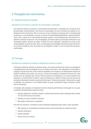 PARTE II – DESENVOLVIMENTO DA AVALIAÇÃO DO DESEMPENHO DOCENTE




3. Percepções dos intervenientes

3.1. Factores externos às escolas

Alterações nos normativos e momentos de movimentação e contestação

  Dos elementos externos ao processo, já anteriormente documentados, as alterações aos normativos foram
  percepcionadas, maioritariamente, como factores de perturbação, tal como os períodos mais agudos de con-
  testação por parte dos docentes. Num e noutro caso, torna-se evidente um desajuste entre a introdução legal
  do processo e a sua apropriação no terreno, em termos de temporalidade/gradualidade e apoio/acompanha-
  mento. Tanto a classe como a administração educativa reagiram a essa discrepância por movimentos de im-
  pedimento: tentativa de provocar o recuo da legislação, de maneira radical, por parte dos professores na sua
  manifestação pública; tentativa de mitigar os efeitos da mesma legislação, esvaziando-a em parte do seu
  sentido regulador, por parte da tutela. Assim, as fases agudas de perturbação são descritas pelos intervenien-
  tes, de forma consistente, como coincidindo com os designados “simplex” ou com os pontos altos de greve e
  manifestações.




3.2. Formação

Qualidade dos conteúdos de formação e utilidade para o processo e actores

  A formação recebida foi avaliada, em algumas escolas, como sendo insuﬁciente (ao nível da sua abrangência)
  e desadequada (por falta de qualidade, por ter um enfoque muito teórico, não respondendo a necessidades e
  situações concretas do terreno, devido à falta de competência de formadores e ao desfasamento temporal em
  relação às dinâmicas das escolas, uma vez que o processo de avaliação do desempenho docente já se tinha
  iniciado antes da realização das mesmas). Noutras escolas foi considerada útil, ao nível da partilha entre
  formandos, no esclarecimento de dúvidas, tendo contribuído para o debate de ideias acerca do processo de
  avaliação do desempenho docente e para desmistiﬁcar alguns “fantasmas do passado” relativamente ao papel
  da avaliação e da supervisão. A sua utilidade também se deveu à qualidade de alguns formadores, quando
  esta foi reconhecida.

  A formação sobre avaliação do desempenho docente oferecida pelo Ministério da Educação foi, em geral,
  considerada insuﬁciente pelos seguintes motivos:

     ▪   Abranger objectivos e conteúdos limitados, incidindo essencialmente sobre a legislação (facto referido
         em cerca de dois terços das escolas);
     ▪   Abranger um número reduzido de docentes;
     ▪   Não preparar eﬁcazmente os avaliadores.

  Para além de insuﬁciente, a formação foi ainda considerada desadequada pelas razões a seguir apontadas:

     ▪   Não responder às necessidades dos docentes e das escolas (mencionado em metade dos casos);
     ▪   Aparecer tardiamente;
     ▪   Falta de qualidade;
     ▪   Decorrer de forma intensiva.


                                                      27
 