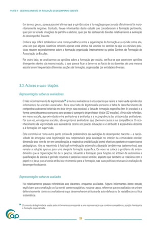 PARTE II – DESENVOLVIMENTO DA AVALIAÇÃO DO DESEMPENHO DOCENTE




             Em termos gerais, parece possível aﬁrmar que a opinião sobre a formação proporcionada oﬁcialmente foi maio-
             ritariamente negativa. Contudo, houve informantes deste estudo que consideraram a formação pertinente,
             quer por ter criado situações de partilha e debate, quer por ter esclarecido dúvidas relativamente à avaliação
             do desempenho docente.

             Embora seja difícil estabelecer uma correspondência entre a organização da formação e a opinião sobre ela,
             uma vez que alguns relatórios referem apenas esta última, há indícios no sentido de que as opiniões posi-
             tivas recaem essencialmente sobre a formação organizada internamente ou pelos Centros de Formação de
             Associação de Escolas.

             Por outro lado, se analisarmos as opiniões sobre a formação por escola, veriﬁca-se que coexistem opiniões
             divergentes dentro da mesma escola, o que parece ﬁcar a dever-se ao facto de os docentes de uma mesma
             escola terem frequentado diferentes acções de formação, organizadas por entidades diversas.




        3.3. Actores e suas relações

        Representações sobre os avaliadores

             O não reconhecimento de legitimidade26 a muitos avaliadores é um aspecto que reúne a maioria da opinião dos
             informantes das escolas associadas. Para essa falta de legitimidade concorre a falta de reconhecimento de
             competência docente (referida em dois terços das escolas), a falta de formação especíﬁca (em 14 escolas) e a
             forma como decorreu o concurso para acesso à categoria de professor titular (22 escolas). Ainda são referidas,
             em menor escala, a proximidade entre avaliadores e avaliados e a incongruência das atitudes dos avaliadores.
             Por sua vez, em algumas escolas, são os próprios avaliadores que põem em causa a sua competência. O reco-
             nhecimento da legitimidade aos avaliadores ocorre em poucas situações e é atribuído à experiência docente
             e à formação em supervisão.

             Este constitui-se como outro ponto crítico da problemática da avaliação do desempenho docente – a neces-
             sidade de assegurar uma legitimação dos responsáveis pela avaliação no interior da comunidade escolar,
             dimensão que tem de ter em consideração a respectiva credibilização como efectivos gestores e supervisores
             pedagógicos, não se resumindo à habitual reivindicação externalista (surgida também nos testemunhos), que
             remete a solução apenas para uma alegada formação especíﬁca. De novo se coloca o problema do enten-
             dimento que a organização faz de si própria, situando a formação para funções no interior da autonomia e
             qualiﬁcação da escola e gerindo recursos e parcerias nesse sentido, aspecto que também se relaciona com o
             papel e o locus que a tutela atribui ou recomenda para a formação, nas suas políticas relativas à avaliação do
             desempenho docente.



        Representações sobre os avaliados

             Há relativamente poucas referências aos docentes, enquanto avaliados. Alguns informantes deste estudo
             explicitam que a avaliação os faz sentir como estagiários; noutros casos, refere-se que os avaliados se uniram
             defensivamente contra os avaliadores e que desenvolveram atitudes de auto-defesa ou de resistência e crítica
             sistemática.

        26
             O conceito de legitimidade usado pelos informantes corresponde a uma representação que combina competência, posição hierárquica
             e formação especializada.



                                                                         28
 