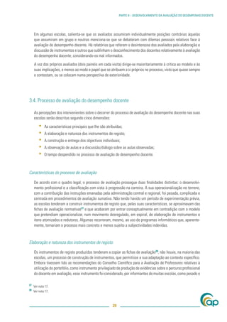 PARTE II – DESENVOLVIMENTO DA AVALIAÇÃO DO DESEMPENHO DOCENTE




     Em algumas escolas, salienta-se que os avaliados assumiram individualmente posições contrárias àquelas
     que assumiram em grupo e noutras menciona-se que se debateram com dilemas pessoais relativos face à
     avaliação do desempenho docente. Há relatórios que referem o desinteresse dos avaliados pela elaboração e
     discussão de instrumentos e outros que sublinham o desconhecimento dos docentes relativamente à avaliação
     do desempenho docente, considerando-os mal informados.

     A voz dos próprios avaliados (dois painéis em cada visita) dirige-se maioritariamente à crítica ao modelo e às
     suas implicações, e menos ao modo e papel que se atribuem a si próprios no processo, visto que quase sempre
     o contestam, ou se colocam numa perspectiva de exterioridade.




3.4. Processo de avaliação do desempenho docente

     As percepções dos intervenientes sobre o decorrer do processo de avaliação do desempenho docente nas suas
     escolas serão descritas segundo cinco dimensões:

         ▪   As características principais que lhe são atribuídas;
         ▪   A elaboração e natureza dos instrumentos de registo;
         ▪   A construção e entrega dos objectivos individuais;
         ▪   A observação de aulas e a discussão/diálogo sobre as aulas observadas;
         ▪   O tempo despendido no processo de avaliação do desempenho docente.



Características do processo de avaliação

     De acordo com o quadro legal, o processo de avaliação prossegue duas ﬁnalidades distintas: o desenvolvi-
     mento proﬁssional e a classiﬁcação com vista à progressão na carreira. A sua operacionalização no terreno,
     com a contribuição das instruções emanadas pela administração central e regional, foi pesada, complicada e
     centrada em procedimentos de avaliação sumativa. Não tendo havido um período de experimentação prévia,
     as escolas tenderam a construir instrumentos de registo que, pelas suas características, se aproximavam das
     ﬁchas de avaliação normativas27 e que acabaram por entrar conceptualmente em contradição com o modelo
     que pretendiam operacionalizar, num movimento desregulado, em espiral, de elaboração de instrumentos e
     itens atomizados e redutores. Algumas recorreram, mesmo, ao uso de programas informáticos que, aparente-
     mente, tornariam o processo mais concreto e menos sujeito a subjectividades indevidas.



Elaboração e natureza dos instrumentos de registo

     Os instrumentos de registo produzidos tenderam a copiar as ﬁchas de avaliação28; não houve, na maioria das
     escolas, um processo de construção de instrumentos, que permitisse a sua adaptação ao contexto especíﬁco.
     Embora tivessem lido as recomendações do Conselho Cientíﬁco para a Avaliação de Professores relativas à
     utilização do portefólio, como instrumento privilegiado de produção de evidências sobre o percurso proﬁssional
     do docente em avaliação, esse instrumento foi considerado, por informantes de muitas escolas, como pesado e

27
     Ver nota 17.
28
     Ver nota 17.



                                                           29
 
