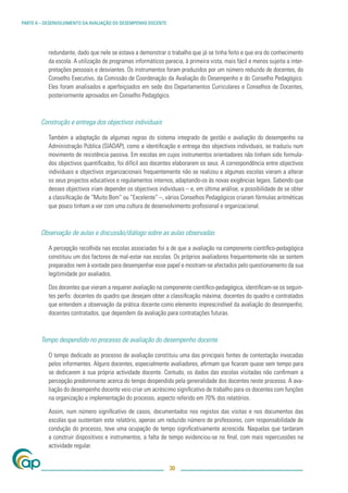 PARTE II – DESENVOLVIMENTO DA AVALIAÇÃO DO DESEMPENHO DOCENTE




           redundante, dado que nele se estava a demonstrar o trabalho que já se tinha feito e que era do conhecimento
           da escola. A utilização de programas informáticos parecia, à primeira vista, mais fácil e menos sujeita a inter-
           pretações pessoais e desviantes. Os instrumentos foram produzidos por um número reduzido de docentes, do
           Conselho Executivo, da Comissão de Coordenação da Avaliação do Desempenho e do Conselho Pedagógico.
           Eles foram analisados e aperfeiçoados em sede dos Departamentos Curriculares e Conselhos de Docentes,
           posteriormente aprovados em Conselho Pedagógico.



        Construção e entrega dos objectivos individuais

           Também a adaptação de algumas regras do sistema integrado de gestão e avaliação do desempenho na
           Administração Pública (SIADAP), como a identiﬁcação e entrega dos objectivos individuais, se traduziu num
           movimento de resistência passiva. Em escolas em cujos instrumentos orientadores não tinham sido formula-
           dos objectivos quantiﬁcados, foi difícil aos docentes elaborarem os seus. A correspondência entre objectivos
           individuais e objectivos organizacionais frequentemente não se realizou e algumas escolas vieram a alterar
           os seus projectos educativos e regulamentos internos, adaptando-os às novas exigências legais. Sabendo que
           desses objectivos iriam depender os objectivos individuais – e, em última análise, a possibilidade de se obter
           a classiﬁcação de “Muito Bom” ou “Excelente” –, vários Conselhos Pedagógicos criaram fórmulas aritméticas
           que pouco tinham a ver com uma cultura de desenvolvimento proﬁssional e organizacional.



        Observação de aulas e discussão/diálogo sobre as aulas observadas

           A percepção recolhida nas escolas associadas foi a de que a avaliação na componente cientíﬁco-pedagógica
           constituiu um dos factores de mal-estar nas escolas. Os próprios avaliadores frequentemente não se sentem
           preparados nem à vontade para desempenhar esse papel e mostram-se afectados pelo questionamento da sua
           legitimidade por avaliados.

           Dos docentes que vieram a requerer avaliação na componente cientíﬁco-pedagógica, identiﬁcam-se os seguin-
           tes perﬁs: docentes do quadro que desejam obter a classiﬁcação máxima; docentes do quadro e contratados
           que entendem a observação da prática docente como elemento imprescindível da avaliação do desempenho;
           docentes contratados, que dependem da avaliação para contratações futuras.



        Tempo despendido no processo de avaliação do desempenho docente

           O tempo dedicado ao processo de avaliação constituiu uma das principais fontes de contestação invocadas
           pelos informantes. Alguns docentes, especialmente avaliadores, aﬁrmam que ﬁcaram quase sem tempo para
           se dedicarem à sua própria actividade docente. Contudo, os dados das escolas visitadas não conﬁrmam a
           percepção predominante acerca do tempo despendido pela generalidade dos docentes neste processo. A ava-
           liação do desempenho docente veio criar um acréscimo signiﬁcativo de trabalho para os docentes com funções
           na organização e implementação do processo, aspecto referido em 70% dos relatórios.

           Assim, num número signiﬁcativo de casos, documentados nos registos das visitas e nos documentos das
           escolas que sustentam este relatório, apenas um reduzido número de professores, com responsabilidade de
           condução do processo, teve uma ocupação de tempo signiﬁcativamente acrescida. Naquelas que tardaram
           a construir dispositivos e instrumentos, a falta de tempo evidenciou-se no ﬁnal, com mais repercussões na
           actividade regular.


                                                                30
 