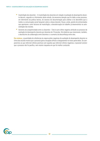 PARTE II – DESENVOLVIMENTO DA AVALIAÇÃO DO DESEMPENHO DOCENTE




              ▪   Insatisfação dos docentes – A insatisfação dos docentes em relação à avaliação do desempenho docen-
                  te decorre, segundo os informantes deste estudo, da excessiva atenção que foi dada a esse processo,
                  em detrimento da prática lectiva, do excesso de documentação para análise e do descrédito que a
                  tutela e a comunicação social lançaram sobre a classe docente. Houve, ainda, painéis de entrevistados
                  que apontaram, como factores de insatisfação, a desvalorização do trabalho já desenvolvido na auto-
                  avaliação das escolas.
              ▪   Aumento da competitividade entre os docentes – Este é outro efeito negativo atribuído ao processo de
                  avaliação do desempenho docente por docentes de 14 escolas. Há relatórios que mencionam, também,
                  o decréscimo da colaboração entre docentes e o aumento da desconﬁança entre eles.

           Em síntese, a quantidade de referências às repercussões negativas da avaliação do desempenho docente no
           clima das escolas mostra que o processo gerou situações difíceis e desgastantes na maior parte delas. Se com-
           pararmos as que referiram efeitos positivos com aquelas que referiram efeitos negativos, é possível concluir
           que o processo não foi pacíﬁco, nem mesmo naquelas em que foi melhor conduzido.




                                                                32
 