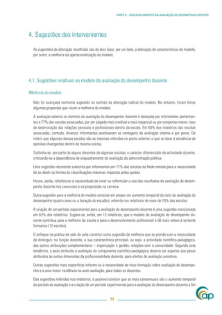 PARTE II – DESENVOLVIMENTO DA AVALIAÇÃO DO DESEMPENHO DOCENTE




4. Sugestões dos intervenientes

  As sugestões de alteração recolhidas são de dois tipos: por um lado, a alteração de características do modelo;
  por outro, a melhoria da operacionalização do modelo.




4.1. Sugestões relativas ao modelo de avaliação do desempenho docente

Melhoria do modelo

  Não foi avançada nenhuma sugestão no sentido da alteração radical do modelo. No entanto, foram feitas
  algumas propostas que visam a melhoria do modelo.

  A avaliação externa no domínio da avaliação do desempenho docente é desejada por informantes pertencen-
  tes a 77% das escolas associadas, por ser julgada mais credível e mais imparcial ou por comportar menor risco
  de deterioração das relações pessoais e proﬁssionais dentro da escola. Em 60% dos relatórios das escolas
  associadas, contudo, diversos informantes acentuaram as vantagens da avaliação interna e por pares. De
  referir que algumas destas escolas são as mesmas referidas no ponto anterior, o que se deve à existência de
  opiniões divergentes dentro da mesma escola.

  Sublinha-se, por parte de alguns docentes de algumas escolas, o carácter diferenciado da actividade docente,
  criticando-se a dependência do enquadramento da avaliação da administração pública.

  Uma sugestão recorrente subscrita por informantes em 77% das escolas da Rede remete para a necessidade
  de se abolir os limites às classiﬁcações máximas impostos pelas quotas.

  Houve, ainda, referências à necessidade de rever ou reformular o uso dos resultados da avaliação do desem-
  penho docente nos concursos e na progressão na carreira.

  Outra sugestão para a melhoria do modelo consiste em propor um aumento temporal do ciclo de avaliação do
  desempenho (quatro anos ou a duração do escalão), referida nos relatórios de mais de 70% das escolas.

  A criação de um período experimental para a avaliação do desempenho docente é uma sugestão mencionada
  em 63% dos relatórios. Sugere-se, ainda, em 12 relatórios, que o modelo de avaliação do desempenho do-
  cente contribua para a melhoria da escola e para o desenvolvimento proﬁssional e dê mais relevo à vertente
  formativa (12 escolas).

  O enfoque na prática de sala de aula constitui outra sugestão de melhoria que se prende com a necessidade
  de distinguir, na função docente, a sua característica principal, ou seja, a actividade cientíﬁco-pedagógica,
  das outras atribuições complementares – organização e gestão, relações com a comunidade. Segundo esta
  tendência, o peso atribuído à avaliação da componente cientíﬁco-pedagógica deveria ser superior aos pesos
  atribuídos às outras dimensões da proﬁssionalidade docente, para efeitos de avaliação sumativa.

  Outras sugestões mais especíﬁcas referem-se à necessidade de mais formação sobre avaliação do desempe-
  nho e a uma maior incidência na auto-avaliação, para todos os docentes.

  Das sugestões referidas nos relatórios, é possível concluir que as mais consensuais são o aumento temporal
  do período de avaliação e a criação de um período experimental para a avaliação do desempenho docente a ﬁm


                                                      33
 