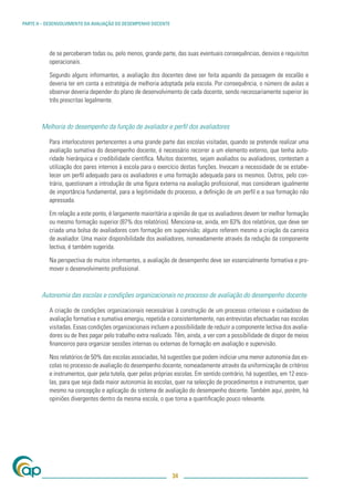 PARTE II – DESENVOLVIMENTO DA AVALIAÇÃO DO DESEMPENHO DOCENTE




           de se perceberam todas ou, pelo menos, grande parte, das suas eventuais consequências, desvios e requisitos
           operacionais.

           Segundo alguns informantes, a avaliação dos docentes deve ser feita aquando da passagem de escalão e
           deveria ter em conta a estratégia de melhoria adoptada pela escola. Por consequência, o número de aulas a
           observar deveria depender do plano de desenvolvimento de cada docente, sendo necessariamente superior às
           três prescritas legalmente.



        Melhoria do desempenho da função de avaliador e perﬁl dos avaliadores

           Para interlocutores pertencentes a uma grande parte das escolas visitadas, quando se pretende realizar uma
           avaliação sumativa do desempenho docente, é necessário recorrer a um elemento externo, que tenha auto-
           ridade hierárquica e credibilidade cientíﬁca. Muitos docentes, sejam avaliados ou avaliadores, contestam a
           utilização dos pares internos à escola para o exercício destas funções. Invocam a necessidade de se estabe-
           lecer um perﬁl adequado para os avaliadores e uma formação adequada para os mesmos. Outros, pelo con-
           trário, questionam a introdução de uma ﬁgura externa na avaliação proﬁssional, mas consideram igualmente
           de importância fundamental, para a legitimidade do processo, a deﬁnição de um perﬁl e a sua formação não
           apressada.

           Em relação a este ponto, é largamente maioritária a opinião de que os avaliadores devem ter melhor formação
           ou mesmo formação superior (87% dos relatórios). Menciona-se, ainda, em 63% dos relatórios, que deve ser
           criada uma bolsa de avaliadores com formação em supervisão; alguns referem mesmo a criação da carreira
           de avaliador. Uma maior disponibilidade dos avaliadores, nomeadamente através da redução da componente
           lectiva, é também sugerida.

           Na perspectiva de muitos informantes, a avaliação de desempenho deve ser essencialmente formativa e pro-
           mover o desenvolvimento proﬁssional.



        Autonomia das escolas e condições organizacionais no processo de avaliação do desempenho docente

           A criação de condições organizacionais necessárias à construção de um processo criterioso e cuidadoso de
           avaliação formativa e sumativa emergiu, repetida e consistentemente, nas entrevistas efectuadas nas escolas
           visitadas. Essas condições organizacionais incluem a possibilidade de reduzir a componente lectiva dos avalia-
           dores ou de lhes pagar pelo trabalho extra realizado. Têm, ainda, a ver com a possibilidade de dispor de meios
           ﬁnanceiros para organizar sessões internas ou externas de formação em avaliação e supervisão.

           Nos relatórios de 50% das escolas associadas, há sugestões que podem indiciar uma menor autonomia das es-
           colas no processo de avaliação do desempenho docente, nomeadamente através da uniformização de critérios
           e instrumentos, quer pela tutela, quer pelas próprias escolas. Em sentido contrário, há sugestões, em 12 esco-
           las, para que seja dada maior autonomia às escolas, quer na selecção de procedimentos e instrumentos, quer
           mesmo na concepção e aplicação do sistema de avaliação do desempenho docente. Também aqui, porém, há
           opiniões divergentes dentro da mesma escola, o que torna a quantiﬁcação pouco relevante.




                                                                34
 