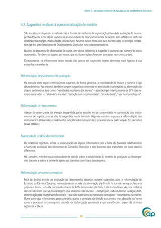 PARTE II – DESENVOLVIMENTO DA AVALIAÇÃO DO DESEMPENHO DOCENTE




4.2. Sugestões relativas à operacionalização do modelo

  São escassas e dispersas as referências a formas de melhoria da organização interna da avaliação do desem-
  penho docente. Com efeito, aponta-se a necessidade de criar instrumentos de acordo com diferentes perﬁs de
  desempenho (cargos, modalidades, disciplinas). Noutros casos menciona-se a necessidade de delegar compe-
  tências dos coordenadores de Departamento Curricular nos subcoordenadores.

  Quanto ao processo de observação de aulas, em vários relatórios é sugerido o aumento do número de aulas
  observadas. Também se sugere, por vezes, que as observações deveriam acontecer sem aviso prévio.

  Curiosamente, os informantes deste estudo são parcos em sugestões nestes domínios mais ligados à sua
  experiência e vivência .


Reformulação de parâmetros de avaliação

  Há escolas onde alguns interlocutores sugerem, de forma genérica, a necessidade de reduzir o número e tipo
  de parâmetros. No entanto, também surgem sugestões concretas no sentido da relativização ou eliminação de
  alguns parâmetros, tais como: “resultados escolares dos alunos” – apontado por interlocutores de 57% das es-
  colas associadas –, “abandono escolar”, “relação com a comunidade”, “assiduidade”, “uso das tecnologias”.


Reformulação de instrumentos

  Apesar da maior parte da energia despendida pelas escolas se ter concentrado na construção dos instru-
  mentos de registo, poucas são as sugestões neste domínio. Algumas escolas sugerem a reformulação dos
  instrumentos através de procedimentos simpliﬁcados (seis escolas) e/ou com maior participação dos docentes
  (duas escolas).



Necessidade de decisões normativas

  Os relatórios registam, ainda, a preocupação de alguns informantes com a falta de decisões relativamente
  à forma de avaliação dos elementos do Conselho Executivo e dos docentes que trabalham em duas escolas
  diferentes.

  Há, também, referências à necessidade de decidir sobre a estabilidade do modelo de avaliação do desempe-
  nho docente e sobre a forma de apoio aos docentes com fraco desempenho.



Reformulação de outros normativos

  Fora do âmbito estrito da avaliação do desempenho docente, surgem sugestões para a reformulação do
  Estatuto da Carreira Docente, nomeadamente através da eliminação da divisão na carreira entre professor e
  professor titular, referida por interlocutores de 47% das escolas da Rede. Esta discordância decorre do facto
  de considerarem que as desvantagens que acarreta essa divisão – competição, individualismo, antagonismo,
  deterioração das relações proﬁssionais – que são superiores às eventuais vantagens – recompensa do mérito.
  Outra parte dos informantes, pelo contrário, aceita o princípio da divisão da carreira, mas discorda da forma
  como o processo foi conseguido, através da titularização apressada e que consideram carecer de critérios
  rigorosos e éticos.


                                                     35
 