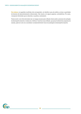 PARTE II – DESENVOLVIMENTO DA AVALIAÇÃO DO DESEMPENHO DOCENTE




           Em síntese, as sugestões recolhidas não correspondem, em detalhe e grau de análise, ao tipo e quantidade
           de factores de descontentamento referenciados. São mesmo, em alguns aspectos, contraditórias. Por vezes,
           incorporam dimensões que os docentes, na prática, contestaram.

           Parece existir, num clima de tensão real, um espaço escasso para reﬂexão interna sobre o processo de avaliação
           do desempenho docente e modos de o melhorar. Incentivar essa reﬂexão, que possa fundamentar propostas de
           escolas, pode ser uma via a considerar no desenvolvimento futuro da avaliação do desempenho docente.




                                                                36
 