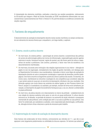 PARTE III – CONCLUSÕES




  A interpretação dos elementos recolhidos, analisados e descritos nas secções precedentes, relativamente
  às 30 escolas que integram a Rede de Escolas Associadas ao CCAP, marcadamente diferenciadas nas suas
  características e posicionamentos (ver Parte I e Anexos V e VI), permite destacar as evidências constantes das
  secções seguintes.




1. Factores de enquadramento

  O desenvolvimento da avaliação do desempenho docente nestas escolas manifestou-se sempre correlaciona-
  do com elementos de natureza diversa que o enquadram e, em larga medida, o explicam.




1.1. Sistema, escola e prática docente

     ▪   Ao nível macro, do sistema político – aproximação da carreira docente a características das políticas
         de carreira da administração pública (em termos de diferenciação, responsabilização perante agentes
         exteriores à escola, hierarquia funcional, regime de quotas), que não faziam parte da cultura e expec-
         tativas de escolas e professores. Este constitui, porventura, o factor mais forte da resistência e do
         descontentamento manifestados.
     ▪   Ao nível meso, da escola como instituição e das relações organizacionais no seu interior – alteração de
         papéis no seio da organização, nomeadamente dos órgãos de gestão intermédia, com destaque para
         os Departamentos Curriculares e seus coordenadores, chamados a intervir numa lógica de avaliação do
         desempenho docente em aula e consequente coordenação e supervisão de dimensões cientíﬁco-peda-
         gógicas. Este factor encontra-se largamente ausente da cultura e práticas das escolas. Os docentes, em
         muitos casos, manifestaram-se reticentes à avaliação de uma competência que consideram adquirida
         e que sentem posta em causa por um escrutínio do desempenho individual e dos seus resultados. Esta
         dimensão aparece com muita clareza nas vertentes de análise ligadas ao item Processo Interno (ver
         Parte II, secção 2); os avaliadores e os avaliados, por exemplo, resistem de forma muito semelhante, por
         rejeição, ao desempenho de papéis funcionalmente hierárquicos que, a seu ver, afectam a solidariedade
         no grupo proﬁssional.
     ▪   Ao nível micro, da prática docente e do relacionamento no interior da proﬁssão – estabelecimento de
         uma relação de natureza avaliativa entre pares no seio de um grupo proﬁssional. A cultura docente
         estruturou-se, há décadas, na paridade de estatuto e na autonomia da acção individual e consequente
         voluntariado de cada professor, como condição para abrir a sua aula ou partilhar as suas práticas. Este
         factor foi evidenciado, por avaliadores e avaliados, como responsável pela desmotivação, conﬂitualida-
         de, alteração de bons climas relacionais e perda de entusiasmo pelo trabalho.




1.2. Implementação do modelo de avaliação do desempenho docente

  Estes factores são evidenciados de forma indirecta, contrariamente aos referidos em 1.1., que são os que
  aparecem como largamente predominantes na visibilidade do discurso expresso. Os factores que adiante se


                                                      39
 