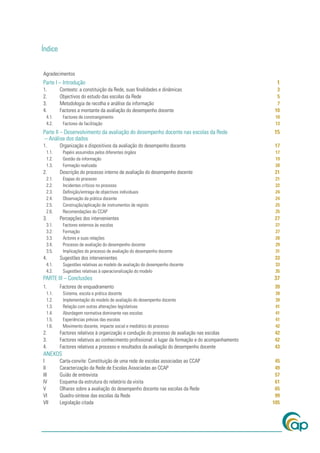 Índice


Agradecimentos
Parte I – Introdução                                                                                1
1.       Contexto: a constituição da Rede, suas ﬁnalidades e dinâmicas                              3
2.       Objectivos do estudo das escolas da Rede                                                   5
3.       Metodologia de recolha e análise da informação                                             7
4.       Factores a montante da avaliação do desempenho docente                                    10
 4.1.     Factores de constrangimento                                                               10
 4.2.     Factores de facilitação                                                                   13
Parte II – Desenvolvimento da avaliação do desempenho docente nas escolas da Rede                  15
– Análise dos dados
1.       Organização e dispositivos da avaliação do desempenho docente                             17
 1.1.     Papéis assumidos pelos diferentes órgãos                                                  17
 1.2.     Gestão da informação                                                                      19
 1.3.     Formação realizada                                                                        20
2.       Descrição do processo interno de avaliação do desempenho docente                          21
 2.1.     Etapas do processo                                                                        21
 2.2.     Incidentes críticos no processo                                                           22
 2.3.     Deﬁnição/entrega de objectivos individuais                                                24
 2.4.     Observação da prática docente                                                             24
 2.5.     Construção/aplicação de instrumentos de registo                                           25
 2.6.     Recomendações do CCAP                                                                     25
3.       Percepções dos intervenientes                                                             27
 3.1.     Factores externos às escolas                                                              27
 3.2.     Formação                                                                                  27
 3.3.     Actores e suas relações                                                                   28
 3.4.     Processo de avaliação do desempenho docente                                               29
 3.5.     Implicações do processo de avaliação do desempenho docente                                31
4.       Sugestões dos intervenientes                                                              33
 4.1.     Sugestões relativas ao modelo de avaliação do desempenho docente                          33
 4.2.     Sugestões relativas à operacionalização do modelo                                         35
PARTE III – Conclusões                                                                             37
1.       Factores de enquadramento                                                                 39
 1.1.     Sistema, escola e prática docente                                                         39
 1.2.     Implementação do modelo de avaliação do desempenho docente                                39
 1.3.     Relação com outras alterações legislativas                                                41
 1.4.     Abordagem normativa dominante nas escolas                                                 41
 1.5.     Experiências prévias das escolas                                                          41
 1.6.     Movimento docente, impacte social e mediático do processo                                 42
2.       Factores relativos à organização e condução do processo de avaliação nas escolas          42
3.       Factores relativos ao conhecimento proﬁssional: o lugar da formação e do acompanhamento   42
4.       Factores relativos a processo e resultados da avaliação do desempenho docente             43
ANEXOS
I        Carta-convite: Constituição de uma rede de escolas associadas ao CCAP                      45
II       Caracterização da Rede de Escolas Associadas ao CCAP                                       49
III      Guião de entrevista                                                                        57
IV       Esquema da estrutura do relatório da visita                                                61
V        Olhares sobre a avaliação do desempenho docente nas escolas da Rede                        65
VI       Quadro-síntese das escolas da Rede                                                         99
VII      Legislação citada                                                                         105
 