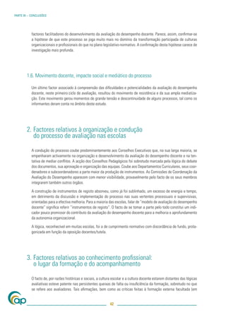 PARTE III – CONCLUSÕES




           factores facilitadores do desenvolvimento da avaliação do desempenho docente. Parece, assim, conﬁrmar-se
           a hipótese de que este processo se joga muito mais no domínio da transformação participada de culturas
           organizacionais e proﬁssionais do que no plano legislativo-normativo. A conﬁrmação desta hipótese carece de
           investigação mais profunda.




        1.6. Movimento docente, impacte social e mediático do processo

           Um último factor associado à compreensão das diﬁculdades e potencialidades da avaliação do desempenho
           docente, neste primeiro ciclo de avaliação, resultou do movimento de resistência e da sua ampla mediatiza-
           ção. Este movimento gerou momentos de grande tensão e descontinuidade de alguns processos, tal como os
           informantes deram conta no âmbito deste estudo.




        2. Factores relativos à organização e condução
           do processo de avaliação nas escolas

           A condução do processo coube predominantemente aos Conselhos Executivos que, na sua larga maioria, se
           empenharam activamente na organização e desenvolvimento da avaliação do desempenho docente e na ten-
           tativa de mediar conﬂitos. A acção dos Conselhos Pedagógicos foi sobretudo marcada pela lógica do debate
           dos documentos, sua aprovação e organização das equipas. Coube aos Departamentos Curriculares, seus coor-
           denadores e subcoordenadores a parte maior da produção de instrumentos. As Comissões de Coordenação da
           Avaliação do Desempenho aparecem com menor visibilidade, provavelmente pelo facto de os seus membros
           integrarem também outros órgãos.

           A construção de instrumentos de registo absorveu, como já foi sublinhado, um excesso de energia e tempo,
           em detrimento da discussão e implementação do processo nas suas vertentes processuais e supervisivas,
           orientadas para a efectiva melhoria. Para a maioria das escolas, falar de “modelo de avaliação do desempenho
           docente” signiﬁca referir ”instrumentos de registo”. O facto de se tomar a parte pelo todo constitui um indi-
           cador pouco promissor do contributo da avaliação do desempenho docente para a melhoria e aprofundamento
           da autonomia organizacional.

           A lógica, reconhecível em muitas escolas, foi a de cumprimento normativo com discordância de fundo, prota-
           gonizada em função da oposição docentes/tutela.




        3. Factores relativos ao conhecimento proﬁssional:
           o lugar da formação e do acompanhamento

           O facto de, por razões históricas e sociais, a cultura escolar e a cultura docente estarem distantes das lógicas
           avaliativas esteve patente nas persistentes queixas de falta ou insuﬁciência da formação, sobretudo no que
           se refere aos avaliadores. Tais aﬁrmações, bem como as críticas feitas à formação externa facultada (em


                                                                42
 