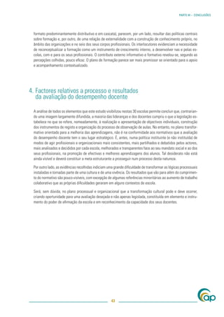 PARTE III – CONCLUSÕES




 formato predominantemente distributivo e em cascata), parecem, por um lado, resultar das políticas centrais
 sobre formação e, por outro, de uma relação de externalidade com a construção de conhecimento próprio, no
 âmbito das organizações e no seio dos seus corpos proﬁssionais. Os interlocutores evidenciam a necessidade
 de reconceptualizar a formação como um instrumento de crescimento interno, a desenvolver nas e pelas es-
 colas, com e para os seus proﬁssionais. O contributo externo informativo e formativo revelou-se, segundo as
 percepções colhidas, pouco eﬁcaz. O plano de formação parece ser mais promissor se orientado para o apoio
 e acompanhamento contextualizado.




4. Factores relativos a processo e resultados
   da avaliação do desempenho docente

 A análise de todos os elementos que este estudo visibilizou nestas 30 escolas permite concluir que, contrarian-
 do uma imagem largamente difundida, a maioria das lideranças e dos docentes cumpriu o que a legislação es-
 tabelece no que se refere, nomeadamente, à realização e apresentação de objectivos individuais, construção
 dos instrumentos de registo e organização do processo de observação de aulas. No entanto, no plano transfor-
 mativo orientado para a melhoria das aprendizagens, não é na conformidade aos normativos que a avaliação
 do desempenho docente tem o seu lugar estratégico. É, antes, numa política instituinte (e não instituída) de
 modos de agir proﬁssionais e organizacionais mais consistentes, mais partilhados e debatidos pelos actores,
 mais analisados e decididos por cada escola, melhorados e transparentes face ao seu mandato social e ao dos
 seus proﬁssionais, na promoção de efectivas e melhores aprendizagens dos alunos. Tal desiderato não está
 ainda visível e deverá constituir a meta estruturante a prosseguir num processo desta natureza.

 Por outro lado, as evidências recolhidas indiciam uma grande diﬁculdade de transformar as lógicas processuais
 instaladas e tornadas parte de uma cultura e de uma vivência. Os resultados que vão para além do cumprimen-
 to do normativo são pouco visíveis, com excepção de algumas referências minoritárias ao aumento de trabalho
 colaborativo que as próprias diﬁculdades geraram em alguns contextos de escola.

 Será, sem dúvida, no plano processual e organizacional que a transformação cultural pode e deve ocorrer,
 criando oportunidade para uma avaliação desejada e não apenas legislada, constituída em elemento e instru-
 mento do poder de aﬁrmação da escola e em reconhecimento da capacidade dos seus docentes.




                                                     43
 