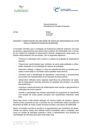 Exmo/a Senhor/a
                                               Presidente do Conselho Executivo


S/ Ref.                                          N/Ref.
                                                 Of. 027/2008
                                                 23/07/2008



ASSUNTO: CONSTITUIÇÃO DE UMA REDE DE ESCOLAS ASSOCIADAS AO CCAP
         - APELO À MANIFESTAÇÃO DE INTERESSE


O Conselho Científico para a Avaliação de Professores pretende organizar uma rede
de escolas e agrupamentos para desenvolver projectos de colaboração com o Conse-
lho em matéria de avaliação do desempenho docente, assegurando, deste modo, um
estreito relacionamento com as escolas, com os seguintes objectivos:

    −     Promover a interacção entre a teoria e a prática da avaliação do desempenho
          docente;
    −     Proporcionar oportunidades para conhecer de perto potencialidades e dificul-
          dades existentes na concretização do sistema de avaliação;
    −     Estimular o diálogo, o debate e a troca de experiências entre as escolas asso-
          ciadas e entre estas e o Conselho sobre questões neste domínio;
    −     Contribuir para a identificação de dispositivos, instrumentos e procedimentos
          que possam ser caracterizados como exemplos de boas práticas;
    −     Desenvolver reflexões sobre aspectos específicos da problemática da avalia-
          ção do desempenho docente centrados na realidade das escolas e na prática
          dos avaliadores;
    −      Incentivar o desenvolvimento de colaborações entre escolas e agrupamentos e
          instituições de ensino superior;
    −     Facilitar a participação das escolas associadas em programas de intercâmbio
          com escolas de outros países europeus com experiências relevantes nesta
          área.

Numa fase inicial, a rede deverá abranger um número restrito de escolas e agrupa-
mentos (trinta), prevendo-se que o processo da sua constituição esteja concluído em
Novembro de 2008, de modo a poder funcionar durante o ano lectivo de 2008-2009.

Assim, o Conselho convida as escolas e os agrupamentos que considerem ter desen-
volvido nos últimos meses uma reflexão interna consistente sobre a avaliação, bem
como um modelo de aplicação coerente e viável, a apresentarem uma proposta de
manifestação de interesse para fazer parte desta rede.



Av. 5 de Outubro, 107, 8.º – 1069-018 Lisboa
Tel.: 217 811 600    Fax: 217 811 744
 