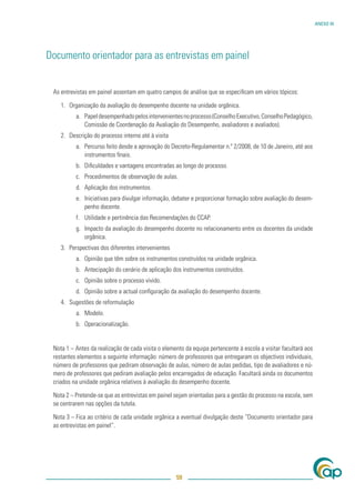 ANEXO III




Documento orientador para as entrevistas em painel


 As entrevistas em painel assentam em quatro campos de análise que se especiﬁcam em vários tópicos:

    1. Organização da avaliação do desempenho docente na unidade orgânica.
          a. Papel desempenhado pelos intervenientes no processo (Conselho Executivo, Conselho Pedagógico,
             Comissão de Coordenação da Avaliação do Desempenho, avaliadores e avaliados).
    2. Descrição do processo interno até à visita
          a. Percurso feito desde a aprovação do Decreto-Regulamentar n.º 2/2008, de 10 de Janeiro, até aos
             instrumentos ﬁnais.
          b. Diﬁculdades e vantagens encontradas ao longo do processo.
          c. Procedimentos de observação de aulas.
          d. Aplicação dos instrumentos.
          e. Iniciativas para divulgar informação, debater e proporcionar formação sobre avaliação do desem-
             penho docente.
          f. Utilidade e pertinência das Recomendações do CCAP.
          g. Impacto da avaliação do desempenho docente no relacionamento entre os docentes da unidade
             orgânica.
    3. Perspectivas dos diferentes intervenientes
          a. Opinião que têm sobre os instrumentos construídos na unidade orgânica.
          b. Antecipação do cenário de aplicação dos instrumentos construídos.
          c. Opinião sobre o processo vivido.
          d. Opinião sobre a actual conﬁguração da avaliação do desempenho docente.
    4. Sugestões de reformulação
          a. Modelo.
          b. Operacionalização.


 Nota 1 – Antes da realização de cada visita o elemento da equipa pertencente à escola a visitar facultará aos
 restantes elementos a seguinte informação: número de professores que entregaram os objectivos individuais,
 número de professores que pediram observação de aulas, número de aulas pedidas, tipo de avaliadores e nú-
 mero de professores que pediram avaliação pelos encarregados de educação. Facultará ainda os documentos
 criados na unidade orgânica relativos à avaliação do desempenho docente.

 Nota 2 – Pretende-se que as entrevistas em painel sejam orientadas para a gestão do processo na escola, sem
 se centrarem nas opções da tutela.

 Nota 3 – Fica ao critério de cada unidade orgânica a eventual divulgação deste “Documento orientador para
 as entrevistas em painel”.




                                                    59
 